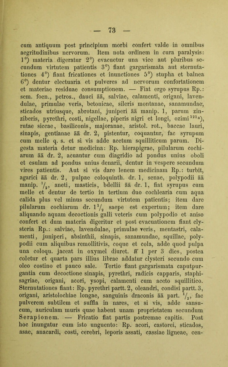 cum antiquum post principium morbi confert valde in omnibus aegritudinibus nervorum. Item nota ordinem in cura paralysis: 1°) materia digeratur 2°) evacuetur una vice aut pluribus se- cundum virtutem patientis 3°) fiant gargarismata aut sternuta- tiones 4”) fiant fricationes et inunctiones 5°) stupba et balnea 6®) dentur electuaria et pulveres ad nervorum confortationem et materiae residuae consumptionem. — Fiat ergo syrupus Rp.: sem. foen., petros., dauci ää, salviae, calamenti, origani, laven- dulae, primulae veris, betonicae, sileris montanae, sanamundae', sticados utriusque, abrotani, juniperi ää manip. 1, parum zin- ziberis, pyrethri, costi, nigellae, piperis nigri et longi, ozimi^^^»), rutae siccae, basiliconis, majoranae, aristol. rot., baccae lauri, sinapis, gentianae ää dr. 2, pistentur, coquantur, fac syrupum cum meile q. s. et si vis adde acetum squilliticum parum. Di- gesta materia detur medicina: Rp. hierapigrae, pilularum cochi- arum ää dr. 2, acuantur cum diagridio ad pondus unius oboli et esulam ad pondus unius denarii, dentur in vespere secundum vires patientis. Aut si vis dare lenem medicinam Rp.: turbit, agarici ää dr. 2, pulpae coloquinth. dr. 1, senae, polypodii ää manip. Y^, aneti, masticis, bdellii ää dr. 1, fiat syrupus cum meile et dentur de tertio in tertium duo cochlearia cum aqua calida plus vel minus secundum virtutem patientis; item dare pilularum cochiarum dr. saepe est expertum; item dare aliquando aquam decoctionis galli veteris cum polypodio et aniso confert et dum materia digeritur et post evacuationem fiant cly- steria Rp.: salviae, lavendulae, primulae veris, mentastri, cala- menti, juniperi, absinthii, sinapis, sanamundae, squillae, poly- podii cum aliquibus remollitivis, coque et cola, adde quod pulpa una coloqu. jaceat in oxymel diuret. U 1 per 3 dies, postea coletur et quarta pars illius librae addatur clysteri secundo cum oleo costino et pauco sale. Tertio fiant gargarismata caputpur- gantia cum decoctione sinapis, pyrethri, radicis capparis, staphi- sagriae, origani, acori, ysopi, calamenti cum aceto squillitico. Sternutationes fiant: Rp. pyrethri partt. 2, oleandri, condisi partt. 3, origani, aristolochiae longae, sanguinis draconis ää part. Y25 pulverem subtilem et suffla in nares, et si vis, adde sansu- cum, auriculam muris quae habent unam proprietatem secundum Serapionem. — Fricatio fiat partis postremae capitis. Post hoc inungatur cum isto unguento: Rp. acori, castorei, sticados, asae, anacardi, costi, cerebri, leporis assati, cassiae ligneae, cen-