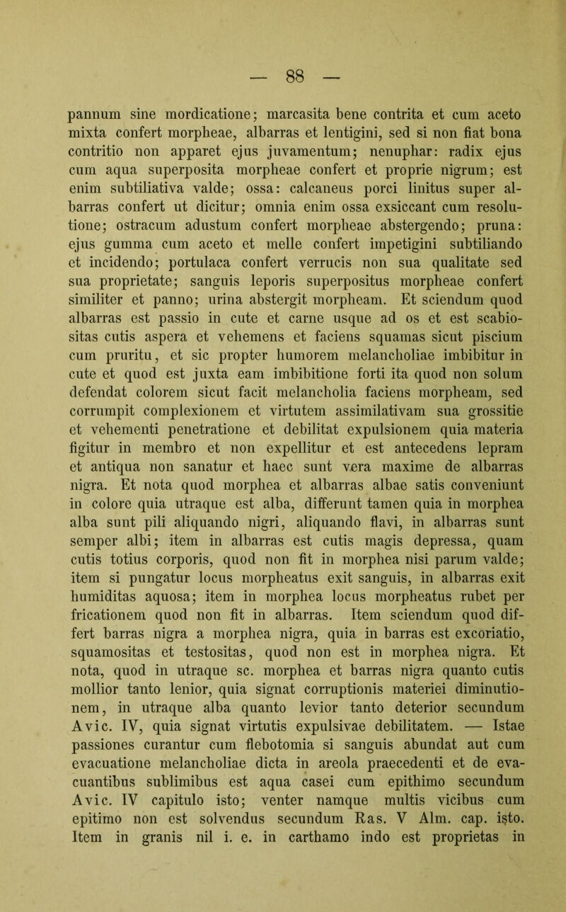 pannum sine mordicatione; marcasita bene contrita et cum aceto mixta confert morpheae, albarras et lentigini, sed si non fiat bona contritio non apparet ejus juvamentum; nenuphar: radix ejus cum aqua superposita morpheae confert et proprie nigrum; est enim subtiliativa valde; ossa: calcaneus porci linitus super al- barras confert ut dicitur; omnia enim ossa exsiccant cum resolu- tione; ostracum adustum confert morpheae abstergendo; pruna: ejus gumma cum aceto et meile confert impetigini subtiliando et incidendo; portulaca confert verrucis non sua qualitate sed sua proprietate; sanguis leporis superpositus morpheae confert similiter et panno; urina abstergit morpheam. Et sciendum quod albarras est passio in cute et carne usque ad os et est scabio- sitas cutis aspera et vehemens et faciens squamas sicut piscium cum pruritu, et sic propter humorem melancholiae imbibitur in cute et quod est juxta eam imbibitione forti ita quod non solum defendat colorem sicut facit melancholia faciens morpheam, sed corrumpit complexionem et virtutem assimilativam sua grossitie et vehementi penetratione et debilitat expulsionem quia materia figitur in membro et non expellitur et est antecedens lepram et antiqua non sanatur et haec sunt vera maxime de albarras nigra. Et nota quod morphea et albarras albae satis conveniunt in colore quia utraque est alba, differunt tamen quia in morphea alba sunt pili aliquando nigri, aliquando flavi, in albarras sunt semper albi; item in albarras est cutis magis depressa, quam cutis totius corporis, quod non fit in morphea nisi parum valde; item si pungatur locus morpheatus exit sanguis, in albarras exit humiditas aquosa; item in morphea locus morpheatus rubet per fricationem quod non fit in albarras. Item sciendum quod dif- fert barras nigra a morphea nigra, quia in barras est excoriatio, squamositas et testositas, quod non est in morphea nigra. Et nota, quod in utraque sc. morphea et barras nigra quanto cutis mollior tanto lenior, quia signat corruptionis materiei diminutio- nem, in utraque alba quanto levior tanto deterior secundum Avie. IV, quia signat virtutis expulsivae debilitatem. — Istae passiones curantur cum flebotomia si sanguis abundat aut cum evacuatione melancholiae dicta in areola praecedenti et de eva- cuantibus sublimibus est aqua casei cum epithimo secundum Avie. IV capitulo isto; venter namque multis vicibus cum epitimo non est solvendus secundum Ras. V Alm. cap. i^to. Item in granis nil i. e. in carthamo indo est proprietas in