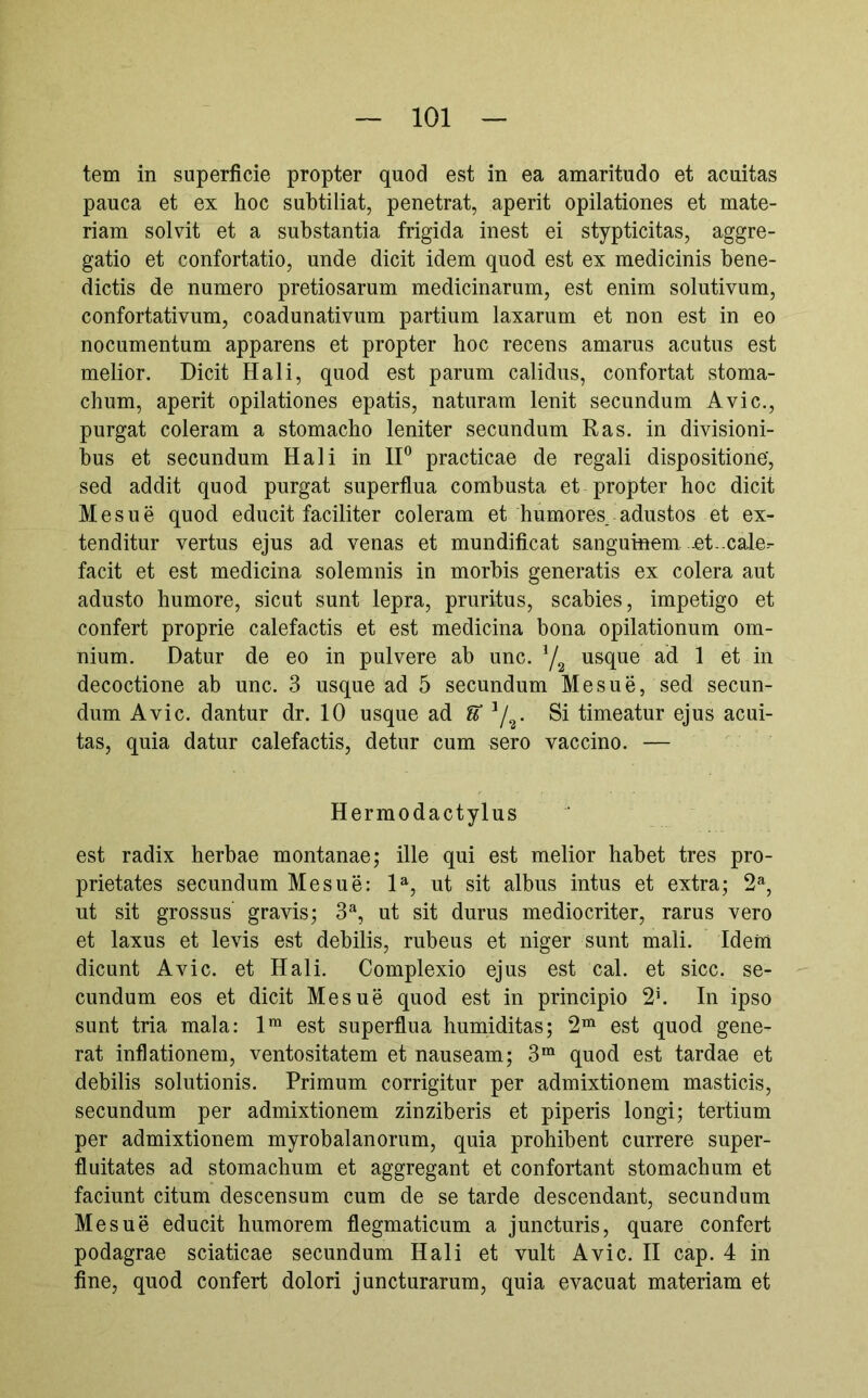 tem in superficie propter quod est in ea amaritudo et acuitas pauca et ex hoc suhtiliat, penetrat, aperit opilationes et mate- riam solvit et a substantia frigida inest ei stypticitas, aggre- gatio et confortatio, unde dicit idem quod est ex medicinis bene- dictis de numero pretiosarum medicinarum, est enim solutivum, confortativum, coadunativum partium laxarum et non est in eo nocumentum apparens et propter hoc recens amarus acutus est melior. Dicit Hali, quod est parum calidus, confortat stoma- chum, aperit opilationes epatis, naturam lenit secundum Avie., purgat coieram a stomacho leniter secundum Ras. in divisioni- bus et secundum Hali in IP practicae de regali dispositione', sed addit quod purgat superflua combusta et propter hoc dicit Mesue quod educit faciliter coieram et humores_ adustos et ex- tenditur vertus ejus ad venas et mundificat sanguinem .et-cale- facit et est medicina solemnis in morbis generatis ex colera aut adusto humore, sicut sunt lepra, pruritus, scabies, impetigo et confert proprie calefactis et est medicina bona opilationum om- nium, Datur de eo in pulvere ab unc. Ya usque ad 1 et in decoctione ab unc. 3 usque ad 5 secundum Mesue, sed secun- dum Avie, dantur dr. 10 usque ad U Y^- Si timeatur ejus acui- tas, quia datur calefactis, detur cum sero vaccino. — Hermodactylus est radix herbae montanae; ille qui est melior habet tres pro- prietates secundum Mesue: P, ut sit albus intus et extra; 2% nt sit grossus gravis; 3^, ut sit durus mediocriter, rarus vero et laxus et levis est debilis, rubeus et niger sunt mali. Idem dicunt Avie, et Hali. Complexio ejus est cal. et sicc. se- cundum eos et dicit Mesue quod est in principio 2h In ipso sunt tria mala: 1™ est superflua humiditas; 2“ est quod gene- rat inflationem, ventositatem et nauseam; 3“ quod est tardae et debilis solutionis. Primum corrigitur per admixtionem masticis, secundum per admixtionem zinziberis et piperis longi; tertium per admixtionem myrobalanorum, quia prohibent currere super- fluitates ad stomachum et aggregant et confortant stomachum et faciunt citum descensum cum de se tarde descendant, secundum Mesue educit humorem flegmaticum a juncturis, quare confert podagrae sciaticae secundum Hali et vult Avie. II cap. 4 in fine, quod confert dolori juncturarum, quia evacuat materiam et