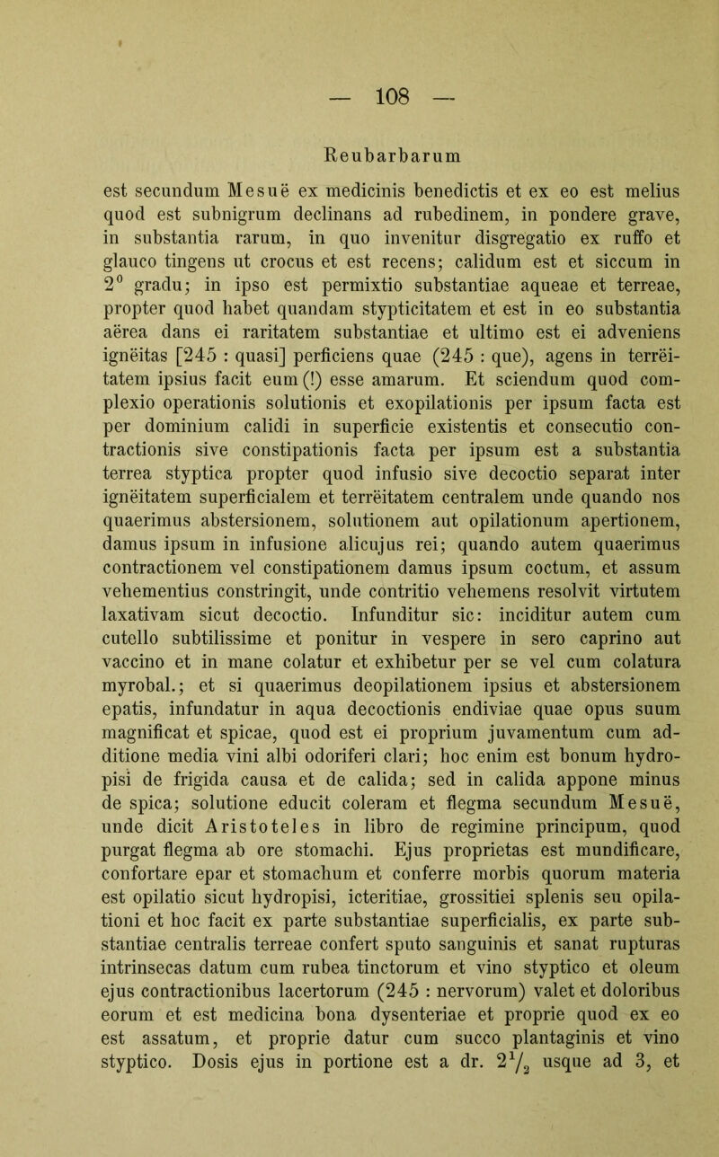 Reubarbarum est secundum Me sue ex medicinis benedictis et ex eo est melius quod est subnigrum declinans ad rubedinem, in pondere grave, in substantia rarum, in quo invenitur disgregatio ex ruffo et glauco tingens ut crocus et est recens; calidum est et siccum in 2^ gradu; in ipso est permixtio substantiae aqueae et terreae, propter quod habet quandam stypticitatem et est in eo substantia aerea dans ei raritatem substantiae et ultimo est ei adveniens igneitas [245 : quasi] perficiens quae (245 : que), agens in terrei- tatem ipsius facit eum (!) esse amarum. Et sciendum quod com- plexio operationis solutionis et exopilationis per ipsum facta est per dominium calidi in superficie existentis et consecutio con- tractionis sive constipationis facta per ipsum est a substantia terrea styptica propter quod infusio sive decoctio separat inter igneitatem superficialem et terreitatem centralem unde quando nos quaerimus abstersionem, solutionem aut opilationum apertionem, damus ipsum in infusione alicujus rei; quando autem quaerimus contractionem vel constipationem damus ipsum coctum, et assum vehementius constringit, unde contritio vehemens resolvit virtutem laxativam sicut decoctio. Infunditur sic: inciditur autem cum cutello subtilissime et ponitur in vespere in sero caprino aut vaccino et in mane colatur et exhibetur per se vel cum colatura myrobal.; et si quaerimus deopilationem ipsius et abstersionem epatis, infundatur in aqua decoctionis endiviae quae opus suum magnificat et spicae, quod est ei proprium juvamentum cum ad- ditione media vini albi odoriferi clari; hoc enim est bonum hydro- pisi de frigida causa et de calida; sed in calida appone minus de spica; solutione educit coieram et flegma secundum Me sue, unde dicit Aristoteles in libro de regimine principum, quod purgat flegma ab ore stomachi. Ejus proprietas est mundificare, confortare epar et stomachum et conferre morbis quorum materia est opilatio sicut hydropisi, icteritiae, grossitiei splenis seu opila- tioni et hoc facit ex parte substantiae superficialis, ex parte sub- stantiae centralis terreae confert sputo sanguinis et sanat rupturas intrinsecas datum cum rubea tinctorum et vino styptico et oleum ejus contractionibus lacertorum (245 : nervorum) valet et doloribus eorum et est medicina bona dysenteriae et proprie quod ex eo est assatum, et proprie datur cum succo plantaginis et vino styptico. Dosis ejus in portione est a dr. usque ad 3, et