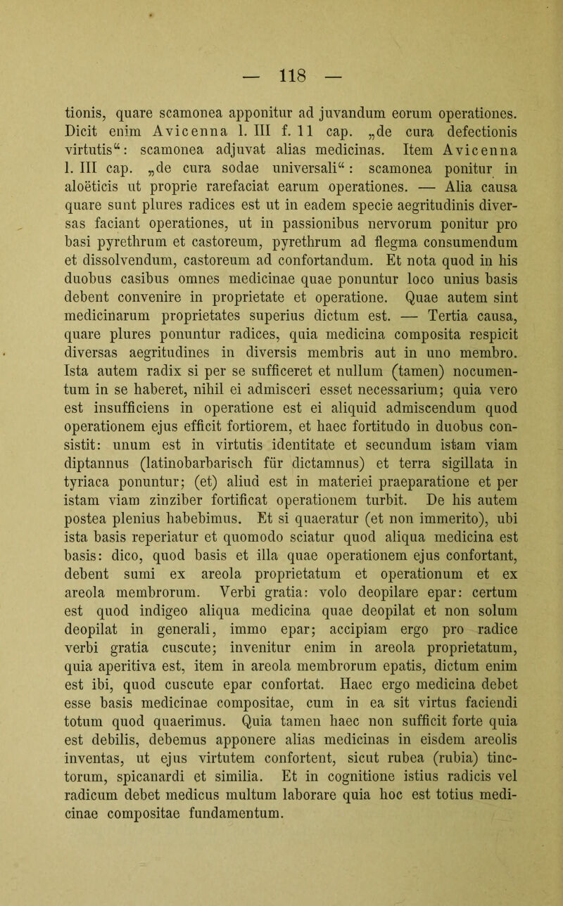 tionis, quare scamonea apponitur ad juvandum eorum operationes. Dicit enim Avicenna 1. III f. 11 cap. „de cura defectionis virtutis‘‘: scamonea adjuvat alias medicinas. Item Avicenna 1. III cap. „de cura sodae universali“: scamonea ponitur in aloeticis ut proprie rarefaciat earum operationes. — Alia causa quare sunt plures radices est ut in eadem specie aegritudinis diver- sas faciant operationes, ut in passionibus nervorum ponitur pro basi pyrethrum et castoreum, pyrethrum ad flegma consumendum et dissolvendum, castoreum ad confortandum. Et nota quod in his duobus casibus omnes medicinae quae ponuntur loco unius basis debent convenire in proprietate et operatione. Quae autem sint medicinarum proprietates superius dictum est. — Tertia causa, quare plures ponuntur radices, quia medicina composita respicit diversas aegritudines in diversis membris aut in uno membro. Ista autem radix si per se sufficeret et nullum (tamen) nocumen- tum in se haberet, nihil ei admisceri esset necessarium; quia vero est insufficiens in operatione est ei aliquid admiscendum quod operationem ejus efficit fortiorem, et haec fortitudo in duobus con- sistit: unum est in virtutis identitate et secundum istam viam diptannus (latinobarbarisch für dictamnus) et terra sigillata in tyriaca ponuntur; (et) aliud est in materiei praeparatione et per istam viam zinziber fortificat operationem turbit. De his autem postea plenius habebimus. Et si quaeratur (et non immerito), ubi ista basis reperiatur et quomodo sciatur quod aliqua medicina est basis: dico, quod basis et illa quae operationem ejus confortant, debent sumi ex areola proprietatum et operationum et ex areola membrorum. Verbi gratia: volo deopilare epar: certum est quod indigeo aliqua medicina quae deopilat et non solum deopilat in generali, immo epar; accipiam ergo pro radice verbi gratia cuscute; invenitur enim in areola proprietatum, quia aperitiva est, item in areola membrorum epatis, dictum enim est ibi, quod cuscute epar confortat. Haec ergo medicina debet esse basis medicinae compositae, cum in ea sit virtus faciendi totum quod quaerimus. Quia tamen haec non sufficit forte quia est debilis, debemus apponere alias medicinas in eisdem areolis inventas, ut ejus virtutem confortent, sicut rubea (rubia) tinc- torum, spicanardi et similia. Et in cognitione istius radicis vel radicum debet medicus multum laborare quia hoc est totius medi- cinae compositae fundamentum.