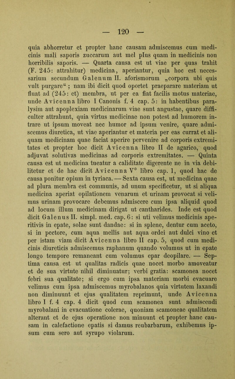 quia abhorretur et propter hanc causam admiscemus cum medi- cinis mali saporis zuccarum aut mei plus quam in medicinis non horribilis saporis. — Quarta causa est ut viae per quas trahit (F. 245: attrahitur) medicina, aperiantur, quia hoc est neces- sarium secundum Galenum II. aforismorum „corpora ubi quis vult purgare“ ; nam ibi dicit quod oportet praeparare materiam ut fluat ad (245: et) membra, ut per ea fiat facilis motus materiae, unde Avicenna libro I Canonis f. 4 cap. 5: in habentibus para- lysim aut apoplexiam medicinarum viae sunt angustae, quare diffi- culter attrahunt, quia virtus medicinae non potest ad humorem in- trare ut ipsum moveat nec humor ad ipsum venire, quare admi- scemus diuretica, ut viae aperiantur et materia per eas currat et ali- quam medicinam quae faciat aperire pervenire ad corporis extremi- tates et propter hoc dicit Avicenna libro II de agarico, quod adjuvat solutivas medicinas ad corporis extremitates. — Quinta causa est ut medicina tueatur a caliditate digerente ne in via debi- litetur et de hac dicit Avicenna V“ libro cap. I, quod hac de causa ponitur opium in tyriaca. — Sexta causa est, ut medicina quae ad plura membra est communis, ad unum specificetur, ut si aliqua medicina aperiat opilationem venarum et urinam provocat si veli- mus urinam provocare debemus admiscere cum ipsa aliquid quod ad locum illum medicinam dirigat ut cantharides. Inde est quod dicit Galenus II. simpl. med. cap. 6: si uti velimus medicinis ape- ritivis in epate, solae sunt dandae: si in splene, dentur cum aceto, si in pectore, cum aqua mellis aut aqua ordei aut dulci vino et per istam viam dicit Avicenna libro II cap. 5, quod cum medi- cinis diureticis admiscemus raphanum quando volumus ut in epate longo tempore remaneant cum volumus epar deopilare. — Sep- tima causa est ut qualitas radicis quae nocet morbo amoveatur et de sua virtute nihil diminuatur; verbi gratia: scamonea nocet febri sua qualitate; si ergo cum ipsa materiam morbi evacuare velimus cum ipsa admiscemus myrobalanos quia virtutem laxandi non diminuunt et ejus qualitatem reprimunt, unde Avicenna libro I f. 4 cap. 4 dicit quod cum scamonea sunt admiscendi myrobalani in evacuatione colerae, quoniam scamoneae qualitatem alterant et de ejus operatione non minuunt et propter hanc cau- sam in calefactione epatis si damus reubarbarum, exhibemus ip- sum cum sero aut syrupo violarum.