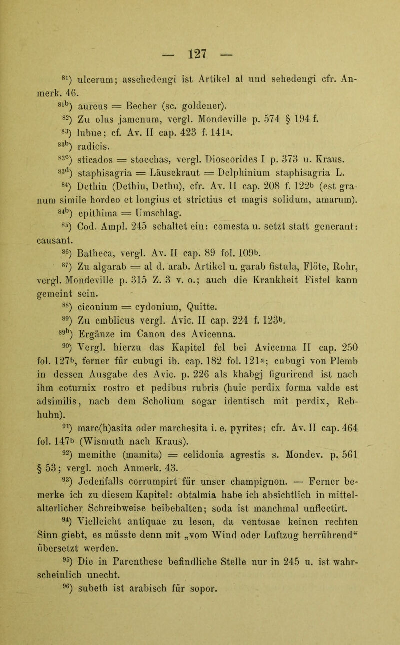 ulcerum; asseheclengi ist Artikel al und sehedengi cfr. An- merk. 46. aureus = Becher (sc. goldener). Zu olus jamenum, vergl. Mondeville p. 574 § 194 f. ^3) lubue; cf. Av. II cap. 423 f. 141». radicis. sticados = stoechas, vergl. Dioscorides I p. 373 u. Kraus. ^3^^) staphisagria = Lausekraut — Delphinium staphisagria L. Dethin (Dethiu, Dethu), cfr. Av. II cap. 208 f. 122b (est gra- num simile hordeo et longius et strictius et magis solidum, amarum). ®^^) epithima = Umschlag. ®^) Cod. Ampi. 245 schaltet ein: comesta u. setzt statt generant: causant. ®®) Batheca, vergl. Av. II cap. 89 fol. 109b. ^’’) Zu algarab = al d. arab. Artikel u. garab fistula, Flöte, Rohr, vergl. Mondeville p. 315 Z. 3 v. o.; auch die Krankheit Fistel kann gemeint sein. ®®) ciconium = cydonium, Quitte. ®^) Zu emblicus vergl. Avic. II cap. 224 f. 123b. 89b) p]|.gänze im Canon des Avicenna. 90) Yergl. hierzu das Kapitel fei bei Avicenna II cap. 250 fol. 127b, ferner für cubugi ib. cap. 182 fol. 121»; cubugi von Plemb in dessen Ausgabe des Avic. p. 226 als khabgj figurirend ist nach ihm coturnix rostro et pedibus rubris (huic perdix forma valde est adsimilis, nach dem Scholium sogar identisch mit perdix, Reb- huhn). ^^) marc(h)asita oder marchesita i. e. pyrites; cfr. Av. II cap. 464 fol. 147b (Wismuth nach Kraus). ^2) memithe (mamita) = celidonia agrestis s. Mondev. p. 561 § 53; vergl. noch Anmerk. 43. ^^) Jedenfalls corrumpirt für unser Champignon. — Ferner be- merke ich zu diesem Kapitel: obtalmia habe ich absichtlich in mittel- alterlicher Schreibweise beibehalten; soda ist manchmal unflectirt. ^^) Vielleicht antiquae zu lesen, da ventosae keinen rechten Sinn giebt, es müsste denn mit „vom Wind oder Luftzug herrührend“ übersetzt werden. ^^) Die in Parenthese befindliche Stelle nur in 245 u. ist wahr- scheinlich unecht. ^®) subeth ist arabisch für sopor.