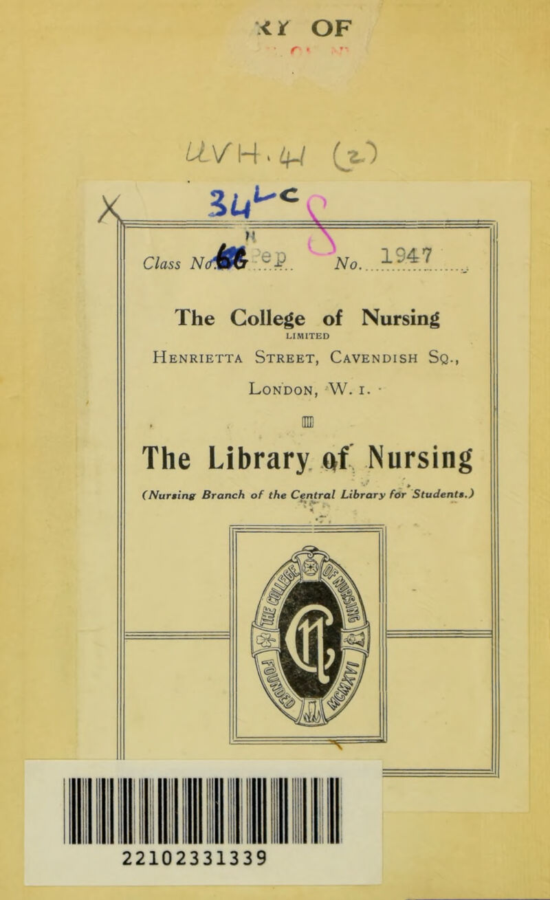 .< If OF f - * ” K LLV K » 4-/ C/ass iVo? J. \ No. 1947 The College of Nursing LIMITED Henrietta Street, Cavendish Sq., London, W. i. ■ The Library of Nursing **' » (Nursing Branch of the Central Library for Students.) 22102331339