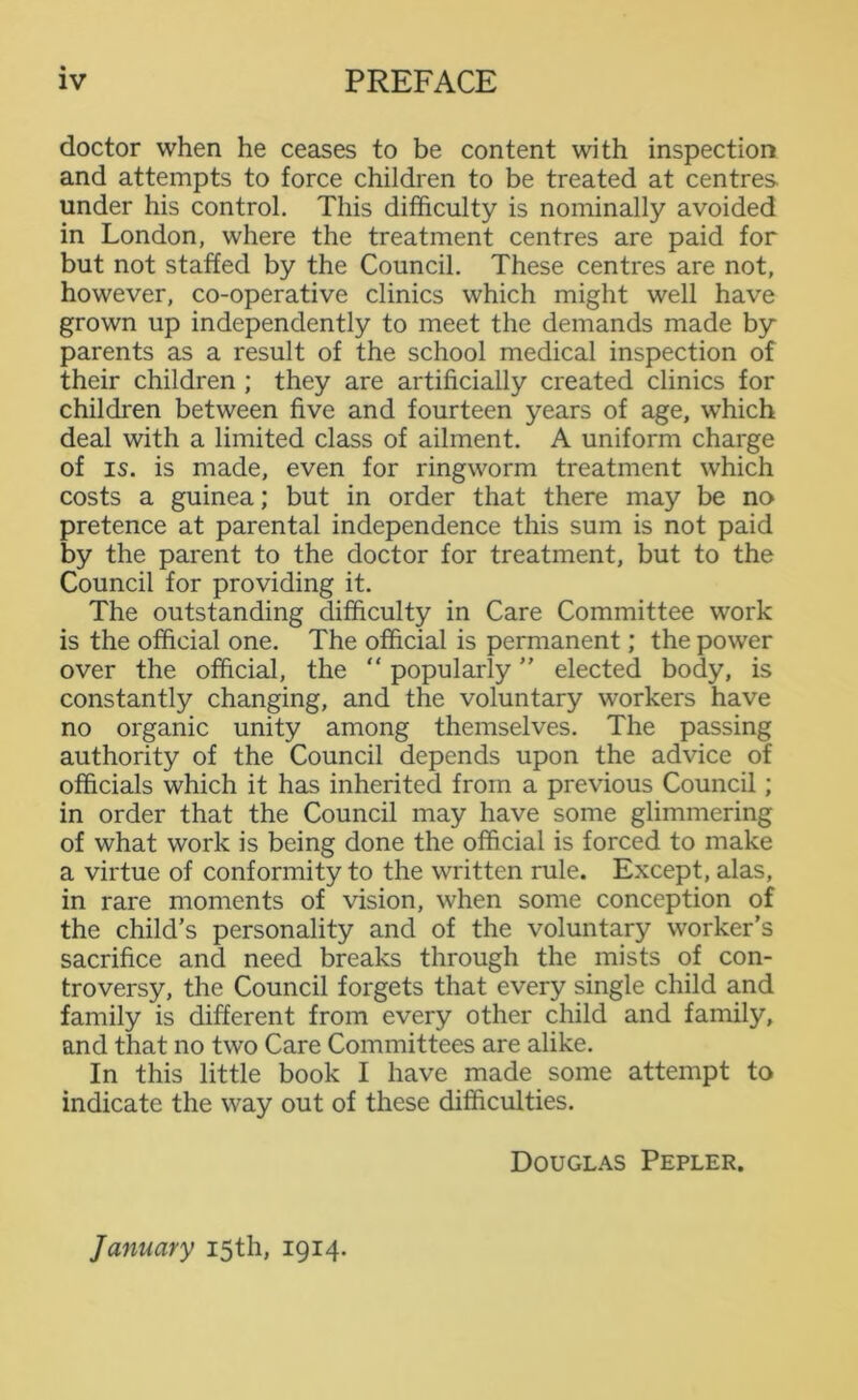 doctor when he ceases to be content with inspection and attempts to force children to be treated at centres under his control. This difficulty is nominally avoided in London, where the treatment centres are paid for but not staffed by the Council. These centres are not, however, co-operative clinics which might well have grown up independently to meet the demands made by parents as a result of the school medical inspection of their children ; they are artificially created clinics for children between five and fourteen years of age, which deal with a limited class of ailment. A uniform charge of is. is made, even for ringworm treatment which costs a guinea; but in order that there may be no pretence at parental independence this sum is not paid by the parent to the doctor for treatment, but to the Council for providing it. The outstanding difficulty in Care Committee work is the official one. The official is permanent; the power over the official, the “ popularly ” elected body, is constantly changing, and the voluntary workers have no organic unity among themselves. The passing authority of the Council depends upon the advice of officials which it has inherited from a previous Council; in order that the Council may have some glimmering of what work is being done the official is forced to make a virtue of conformity to the written rule. Except, alas, in rare moments of vision, when some conception of the child’s personality and of the voluntary worker’s sacrifice and need breaks through the mists of con- troversy, the Council forgets that every single child and family is different from every other child and family, and that no two Care Committees are alike. In this little book I have made some attempt to indicate the way out of these difficulties. Douglas Pepler. January 15th, 1914.