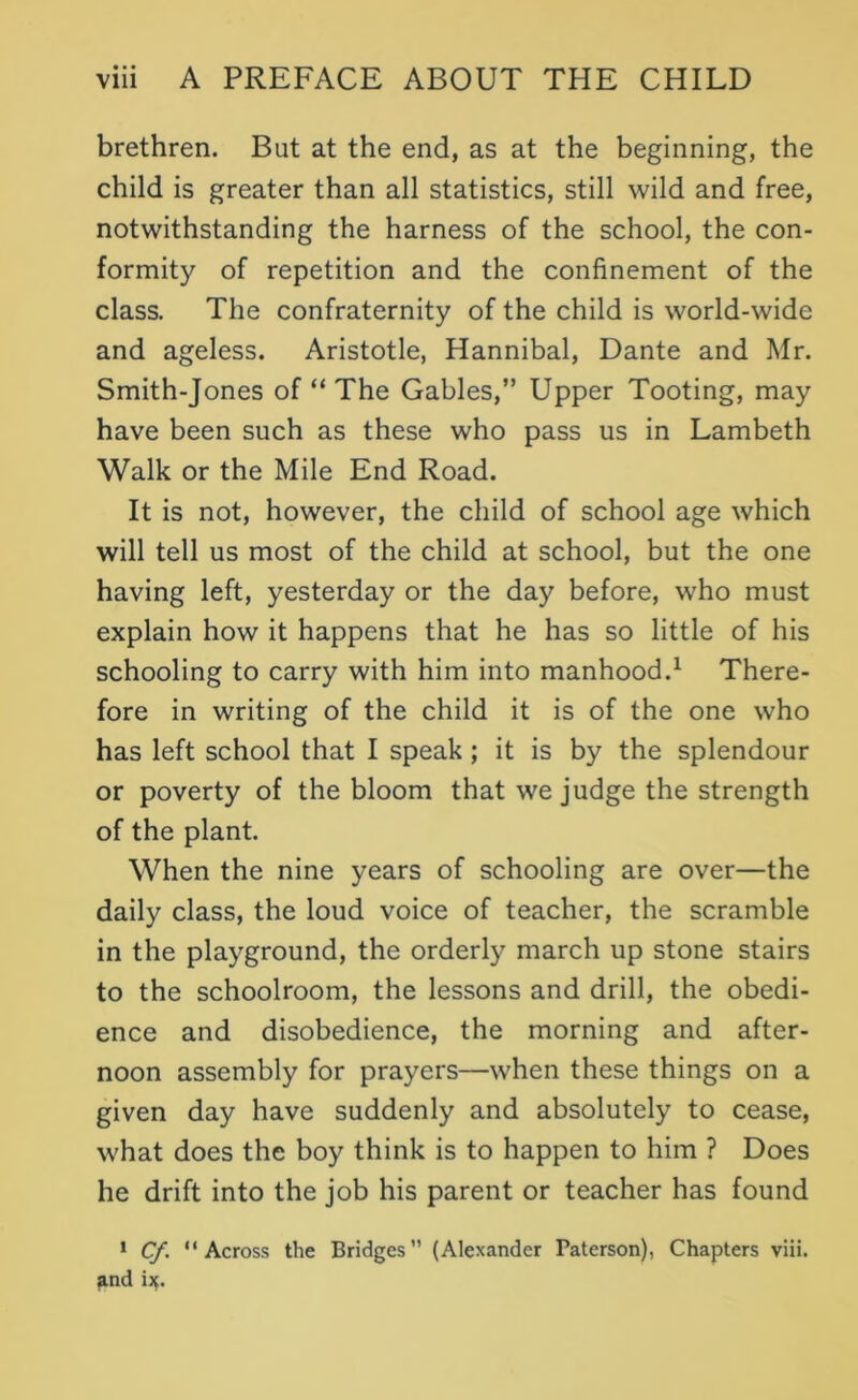 brethren. But at the end, as at the beginning, the child is greater than all statistics, still wild and free, notwithstanding the harness of the school, the con- formity of repetition and the confinement of the class. The confraternity of the child is world-wide and ageless. Aristotle, Hannibal, Dante and Mr. Smith-Jones of “ The Gables,” Upper Tooting, may have been such as these who pass us in Lambeth Walk or the Mile End Road. It is not, however, the child of school age which will tell us most of the child at school, but the one having left, yesterday or the day before, who must explain how it happens that he has so little of his schooling to carry with him into manhood.1 There- fore in writing of the child it is of the one who has left school that I speak ; it is by the splendour or poverty of the bloom that we judge the strength of the plant. When the nine years of schooling are over—the daily class, the loud voice of teacher, the scramble in the playground, the orderly march up stone stairs to the schoolroom, the lessons and drill, the obedi- ence and disobedience, the morning and after- noon assembly for prayers—when these things on a given day have suddenly and absolutely to cease, what does the boy think is to happen to him ? Does he drift into the job his parent or teacher has found 1 Cf. “Across the Bridges (Alexander Paterson), Chapters viii. and i^.