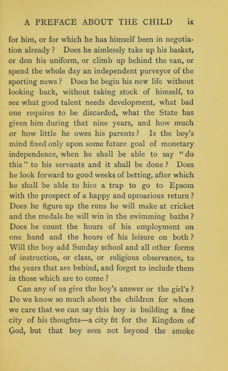 for him, or for which he has himself been in negotia- tion already ? Does he aimlessly take up his basket, or don his uniform, or climb up behind the van, or spend the whole day an independent purveyor of the sporting news ? Does he begin his new life without looking back, without taking stock of himself, to see what good talent needs development, what bad one requires to be discarded, what the State has given him during that nine years, and how much or how little he owes his parents? Is the boy’s mind fixed only upon some future goal of monetary independence, when he shall be able to say “ do this ” to his servants and it shall be done ? Does he look forward to good weeks of betting, after which he shall be able to hire a trap to go to Epsom with the prospect of a happy and uproarious return ? Does he figure up the runs he will make at cricket and the medals he will win in the swimming baths ? Does he count the hours of his employment on one hand and the hours of his leisure on both ? Will the boy add Sunday school and all other forms of instruction, or class, or religious observance, to the years that are behind, and forget to include them in those which are to come ? Can any of us give the boy’s answer or the girl’s ? Do we know so much about the children for whom we care that we can say this boy is building a fine city of his thoughts—a city fit for the Kingdom of Qod, but that boy sees not beyond the smoke