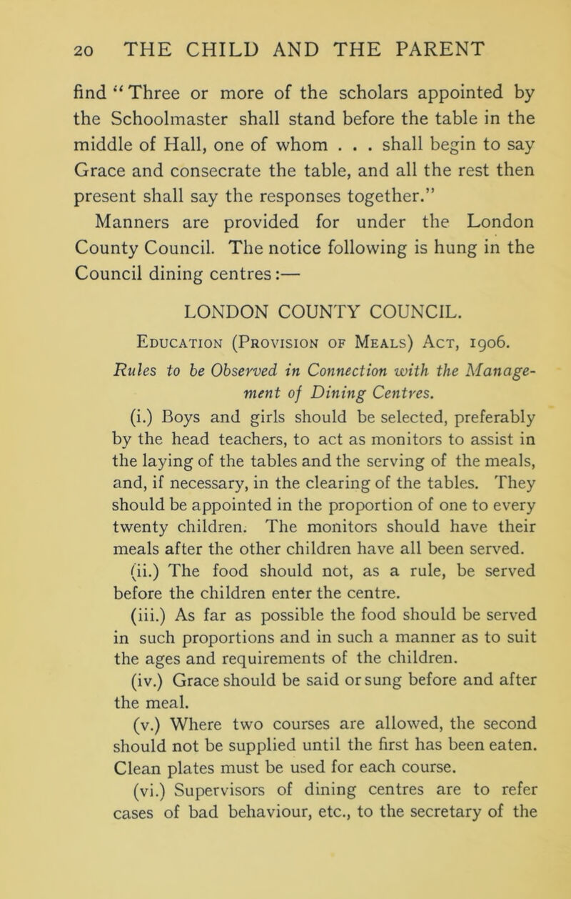 find “Three or more of the scholars appointed by the Schoolmaster shall stand before the table in the middle of Hall, one of whom . . . shall begin to say Grace and consecrate the table, and all the rest then present shall say the responses together.” Manners are provided for under the London County Council. The notice following is hung in the Council dining centres:— LONDON COUNTY COUNCIL. Education (Provision of Meals) Act, 1906. Rules to be Observed in Connection with the Manage- ment of Dining Centres. (i.) Boys and girls should be selected, preferably by the head teachers, to act as monitors to assist in the laying of the tables and the serving of the meals, and, if necessary, in the clearing of the tables. They should be appointed in the proportion of one to every twenty children. The monitors should have their meals after the other children have all been served. (ii.) The food should not, as a rule, be served before the children enter the centre. (iii.) As far as possible the food should be served in such proportions and in such a manner as to suit the ages and requirements of the children. (iv.) Grace should be said or sung before and after the meal. (v.) Where two courses are allowed, the second should not be supplied until the first has been eaten. Clean plates must be used for each course. (vi.) Supervisors of dining centres are to refer cases of bad behaviour, etc., to the secretary of the