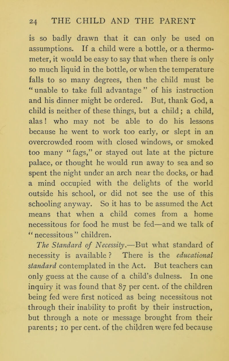 is so badly drawn that it can only be used on assumptions. If a child were a bottle, or a thermo- meter, it would be easy to say that when there is only so much liquid in the bottle, or when the temperature falls to so many degrees, then the child must be “ unable to take full advantage ” of his instruction and his dinner might be ordered. But, thank God, a child is neither of these things, but a child; a child, alas! who may not be able to do his lessons because he went to work too early, or slept in an overcrowded room with closed windows, or smoked too many “ fags,” or stayed out late at the picture palace, or thought he would run away to sea and so spent the night under an arch near the docks, or had a mind occupied with the delights of the world outside his school, or did not see the use of this schooling anyway. So it has to be assumed the Act means that when a child comes from a home necessitous for food he must be fed—and we talk of “necessitous” children. The Standard of Necessity.—But what standard of necessity is available ? There is the educational standard contemplated in the Act. But teachers can only guess at the cause of a child’s dulness. In one inquiry it was found that 87 per cent, of the children being fed were first noticed as being necessitous not through their inability to profit by their instruction, but through a note or message brought from their parents; 10 per cent, of the children were fed because