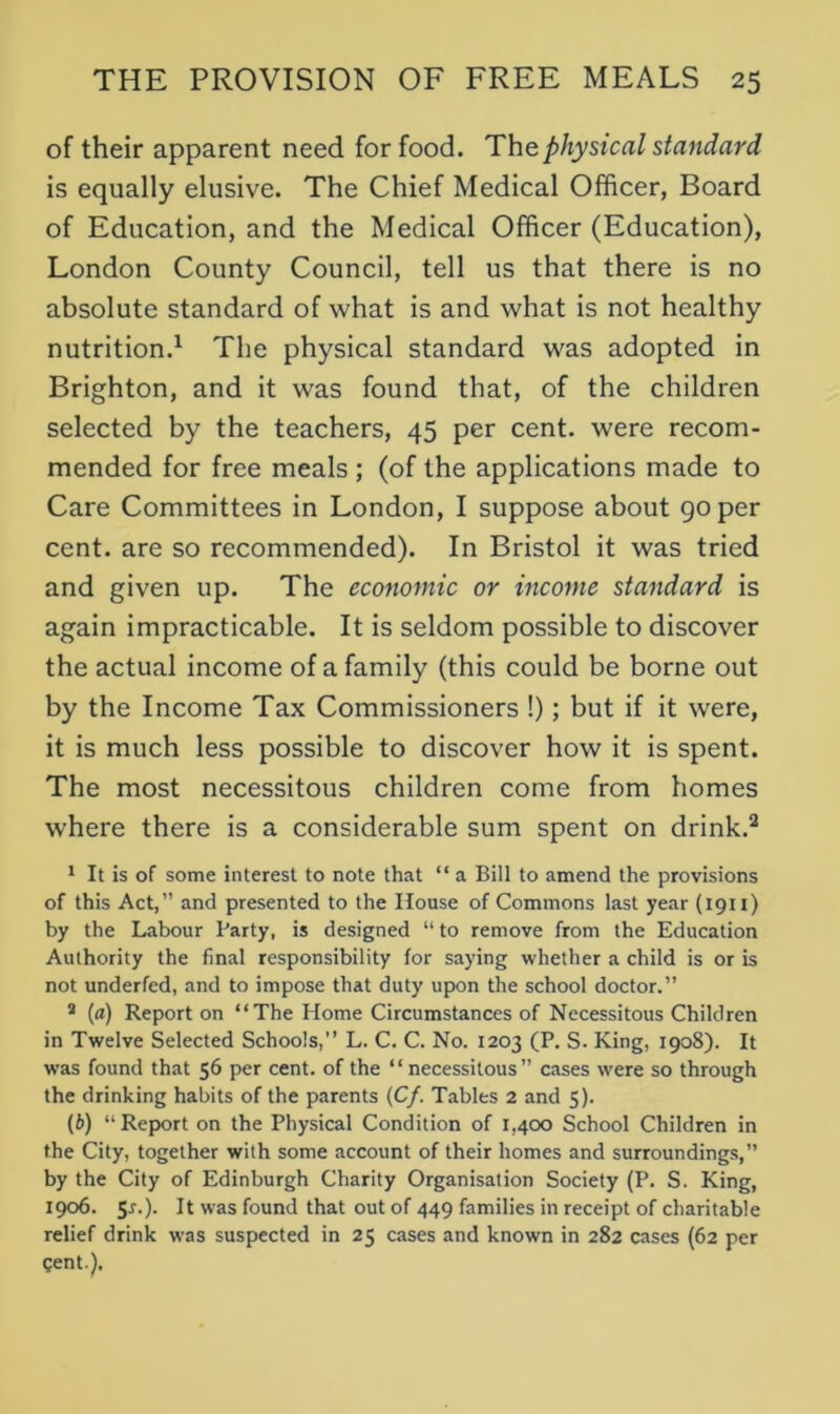 of their apparent need for food. The.physical standard is equally elusive. The Chief Medical Officer, Board of Education, and the Medical Officer (Education), London County Council, tell us that there is no absolute standard of what is and what is not healthy nutrition.1 The physical standard was adopted in Brighton, and it was found that, of the children selected by the teachers, 45 per cent, were recom- mended for free meals ; (of the applications made to Care Committees in London, I suppose about go per cent, are so recommended). In Bristol it was tried and given up. The economic or income standard is again impracticable. It is seldom possible to discover the actual income of a family (this could be borne out by the Income Tax Commissioners !); but if it were, it is much less possible to discover how it is spent. The most necessitous children come from homes where there is a considerable sum spent on drink.2 1 It is of some interest to note that “ a Bill to amend the provisions of this Act,” and presented to the House of Commons last year (1911) by the Labour Party, is designed “ to remove from the Education Authority the final responsibility for saying whether a child is or is not underfed, and to impose that duty upon the school doctor.” 2 (a) Report on “The Home Circumstances of Necessitous Children in Twelve Selected Schools,” L. C. C. No. 1203 (P. S. King, 1908). It was found that 56 per cent, of the “ necessitous” cases were so through the drinking habits of the parents (C/. Tables 2 and 5). (b) “ Report on the Physical Condition of 1,400 School Children in the City, together with some account of their homes and surroundings,” by the City of Edinburgh Charity Organisation Society (P. S. King, 1906. 5r.). It was found that out of 449 families in receipt of charitable relief drink was suspected in 25 cases and known in 282 cases (62 per Cent).