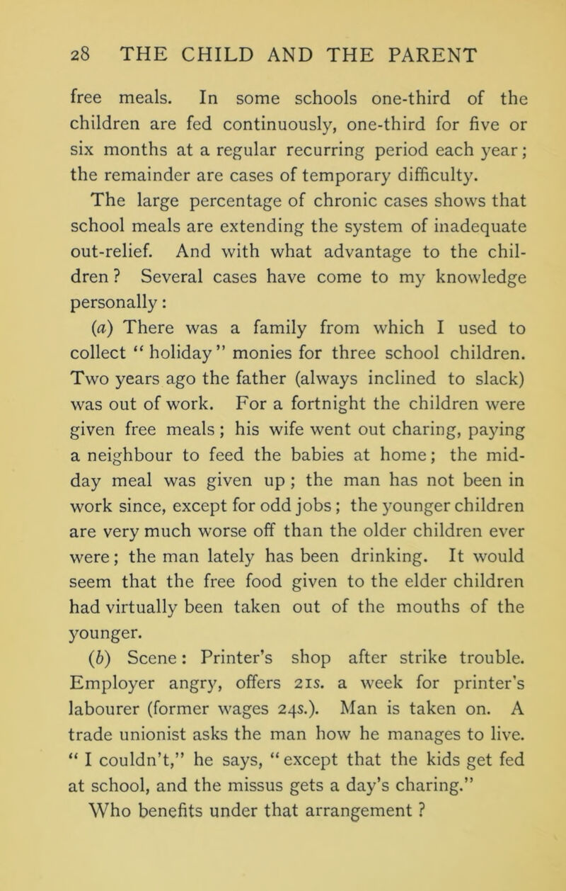 free meals. In some schools one-third of the children are fed continuously, one-third for five or six months at a regular recurring period each year; the remainder are cases of temporary difficulty. The large percentage of chronic cases shows that school meals are extending the system of inadequate out-relief. And with what advantage to the chil- dren ? Several cases have come to my knowledge personally: (а) There was a family from which I used to collect “holiday” monies for three school children. Two years ago the father (always inclined to slack) was out of work. For a fortnight the children were given free meals; his wife went out charing, paying a neighbour to feed the babies at home; the mid- day meal was given up ; the man has not been in work since, except for odd jobs ; the younger children are very much worse off than the older children ever were; the man lately has been drinking. It would seem that the free food given to the elder children had virtually been taken out of the mouths of the younger. (б) Scene: Printer’s shop after strike trouble. Employer angry, offers 2is. a week for printer’s labourer (former wages 24s.). Man is taken on. A trade unionist asks the man how he manages to live. “ I couldn’t,” he says, “ except that the kids get fed at school, and the missus gets a day’s charing.” Who benefits under that arrangement ?