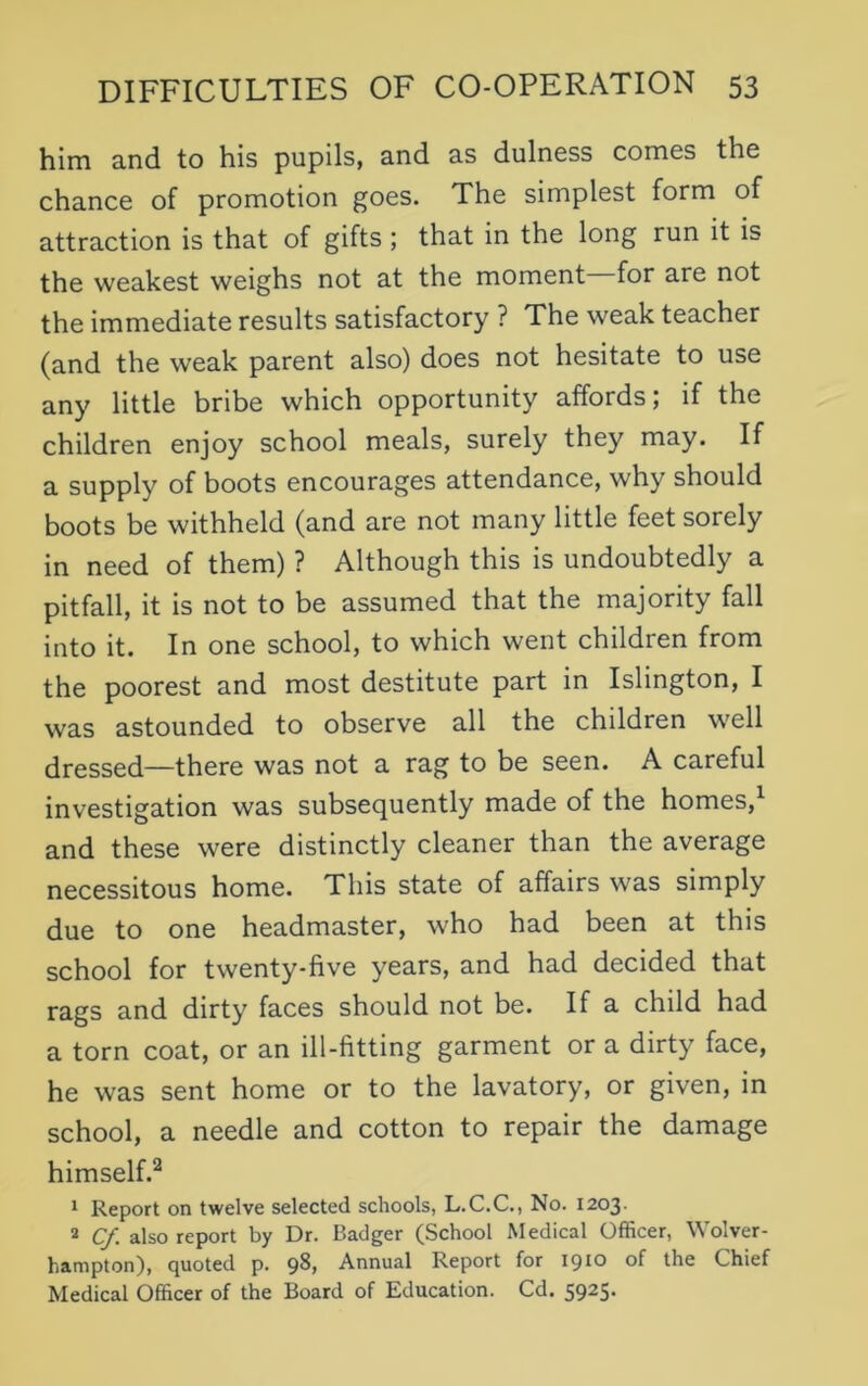 him and to his pupils, and as dulness comes the chance of promotion goes. The simplest form of attraction is that of gifts ; that in the long run it is the weakest weighs not at the moment for are not the immediate results satisfactory ? The weak teacher (and the weak parent also) does not hesitate to use any little bribe which opportunity affords; if the children enjoy school meals, surely they may. If a supply of boots encourages attendance, why should boots be withheld (and are not many little feet sorely in need of them) ? Although this is undoubtedly a pitfall, it is not to be assumed that the majority fall into it. In one school, to which went children from the poorest and most destitute part in Islington, I was astounded to observe all the children well dressed—there was not a rag to be seen. A careful investigation was subsequently made of the homes,1 and these were distinctly cleaner than the average necessitous home. This state of affairs was simply due to one headmaster, who had been at this school for twenty-five years, and had decided that rags and dirty faces should not be. If a child had a torn coat, or an ill-fitting garment or a dirty face, he was sent home or to the lavatory, or given, in school, a needle and cotton to repair the damage himself.2 1 Report on twelve selected schools, L.C.C., No. 1203- 2 Cf. also report by Dr. Badger (School Medical Officer, Wolver- hampton), quoted p. 98, Annual Report for 1910 of the Chief Medical Officer of the Board of Education. Cd. 5925.