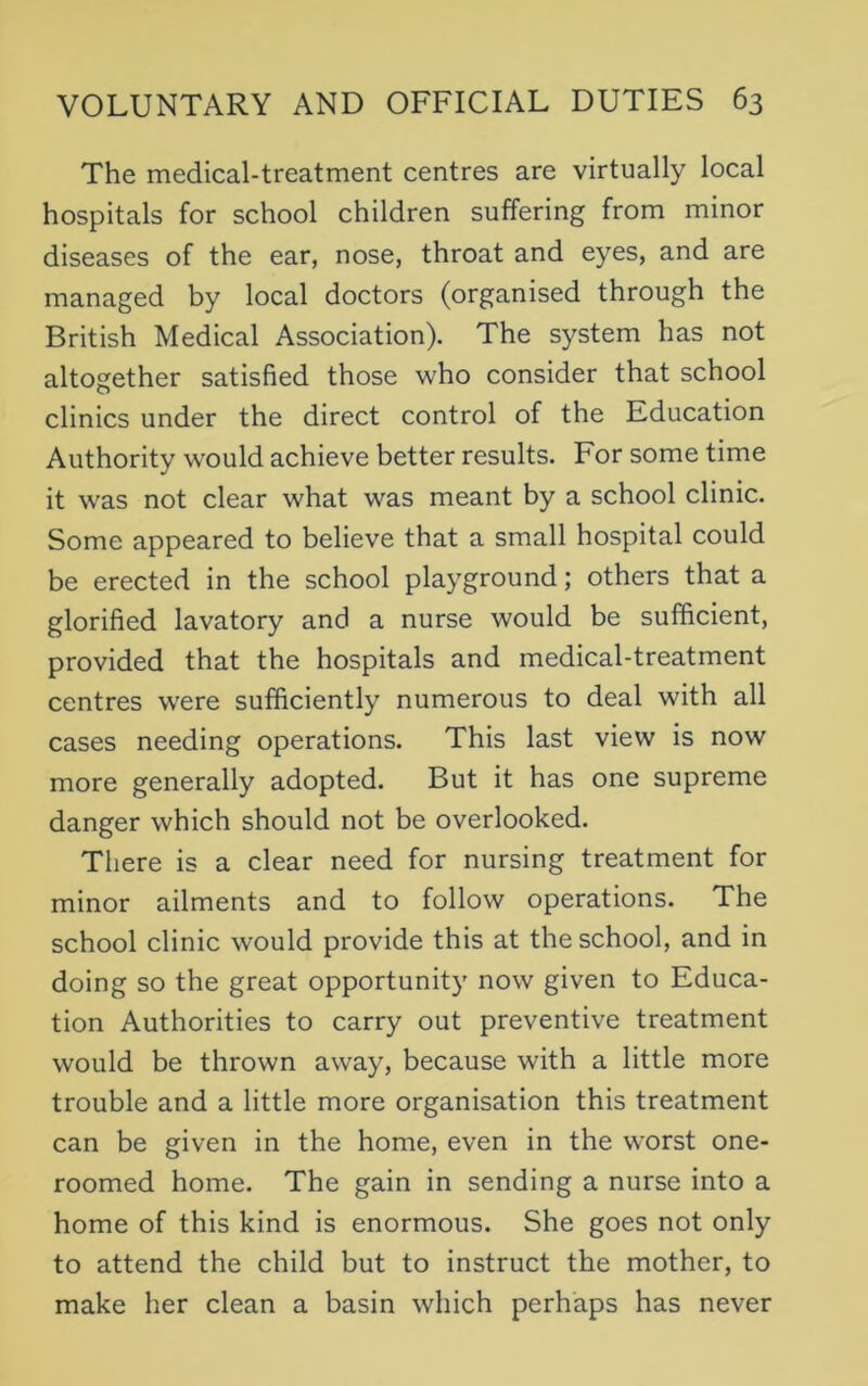 The medical-treatment centres are virtually local hospitals for school children suffering from minor diseases of the ear, nose, throat and eyes, and are managed by local doctors (organised through the British Medical Association). The system has not altogether satisfied those who consider that school clinics under the direct control of the Education Authority would achieve better results. For some time it was not clear what was meant by a school clinic. Some appeared to believe that a small hospital could be erected in the school playground; others that a glorified lavatory and a nurse would be sufficient, provided that the hospitals and medical-treatment centres were sufficiently numerous to deal with all cases needing operations. This last view is now more generally adopted. But it has one supreme danger which should not be overlooked. There is a clear need for nursing treatment for minor ailments and to follow operations. The school clinic would provide this at the school, and in doing so the great opportunity now given to Educa- tion Authorities to carry out preventive treatment would be thrown away, because with a little more trouble and a little more organisation this treatment can be given in the home, even in the worst one- roomed home. The gain in sending a nurse into a home of this kind is enormous. She goes not only to attend the child but to instruct the mother, to make her clean a basin which perhaps has never