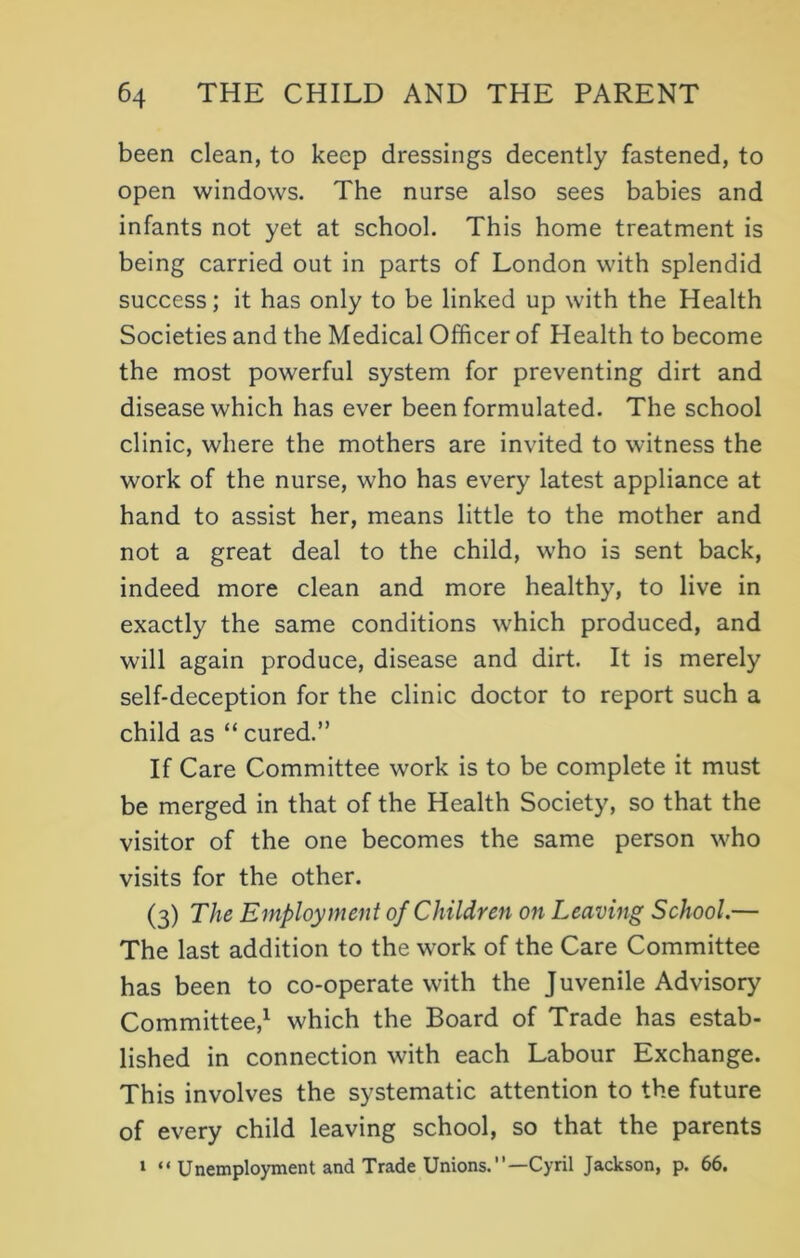 been clean, to keep dressings decently fastened, to open windows. The nurse also sees babies and infants not yet at school. This home treatment is being carried out in parts of London with splendid success; it has only to be linked up with the Health Societies and the Medical Officer of Health to become the most powerful system for preventing dirt and disease which has ever been formulated. The school clinic, where the mothers are invited to witness the work of the nurse, who has every latest appliance at hand to assist her, means little to the mother and not a great deal to the child, who is sent back, indeed more clean and more healthy, to live in exactly the same conditions which produced, and will again produce, disease and dirt. It is merely self-deception for the clinic doctor to report such a child as “ cured.” If Care Committee work is to be complete it must be merged in that of the Health Society, so that the visitor of the one becomes the same person who visits for the other. (3) The Employment of Children on Leaving School.— The last addition to the work of the Care Committee has been to co-operate with the Juvenile Advisory Committee,1 which the Board of Trade has estab- lished in connection with each Labour Exchange. This involves the systematic attention to the future of every child leaving school, so that the parents 1 “ Unemployment and Trade Unions.—Cyril Jackson, p. 66.