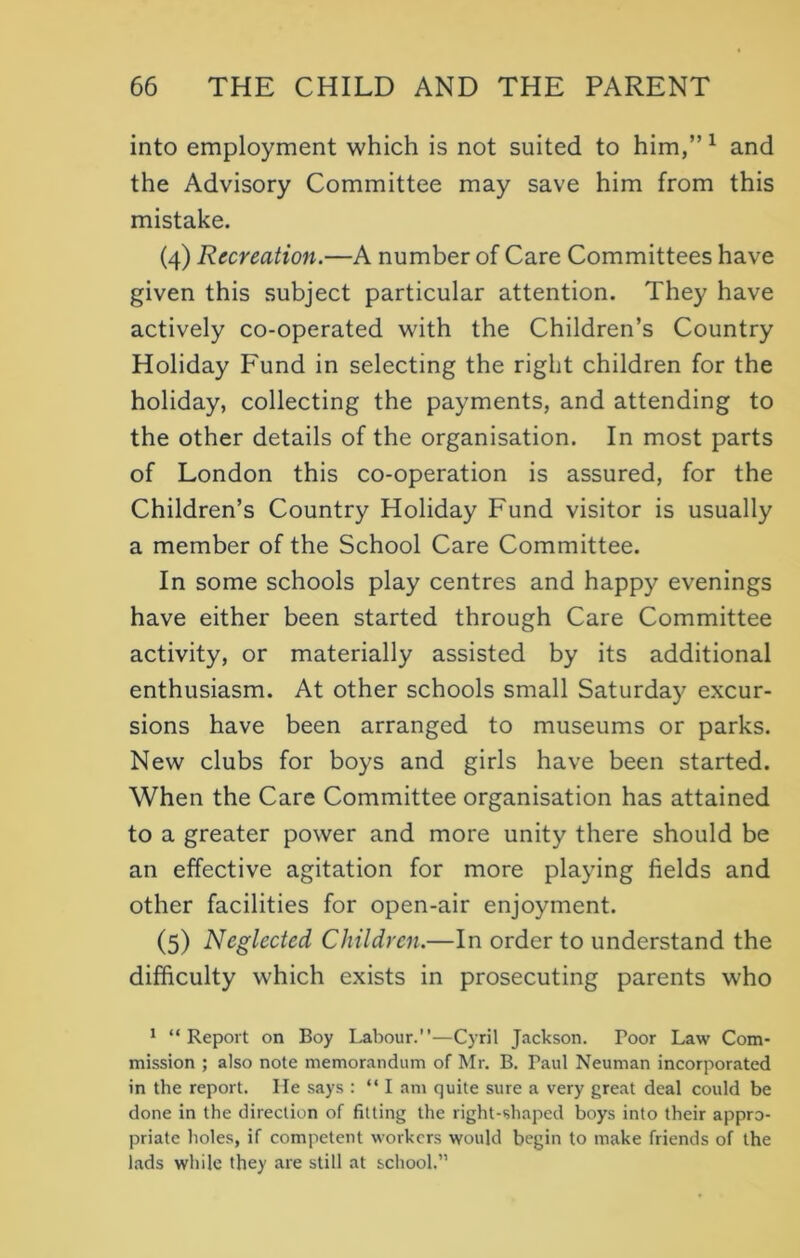 into employment which is not suited to him,” 1 and the Advisory Committee may save him from this mistake. (4) Recreation.—A number of Care Committees have given this subject particular attention. They have actively co-operated with the Children’s Country Holiday Fund in selecting the right children for the holiday, collecting the payments, and attending to the other details of the organisation. In most parts of London this co-operation is assured, for the Children’s Country Holiday Fund visitor is usually a member of the School Care Committee. In some schools play centres and happy evenings have either been started through Care Committee activity, or materially assisted by its additional enthusiasm. At other schools small Saturday excur- sions have been arranged to museums or parks. New clubs for boys and girls have been started. When the Care Committee organisation has attained to a greater power and more unity there should be an effective agitation for more playing fields and other facilities for open-air enjoyment. (5) Neglected Children.—In order to understand the difficulty which exists in prosecuting parents who 1 “Report on Boy Labour.”—Cyril Jackson. Poor Law Com- mission ; also note memorandum of Mr. B. Paul Neuman incorporated in the report. He says : “ I am quite sure a very great deal could be done in the direction of fitting the right-shaped boys into their appro- priate holes, if competent workers would begin to make friends of the lads while they are still at school.