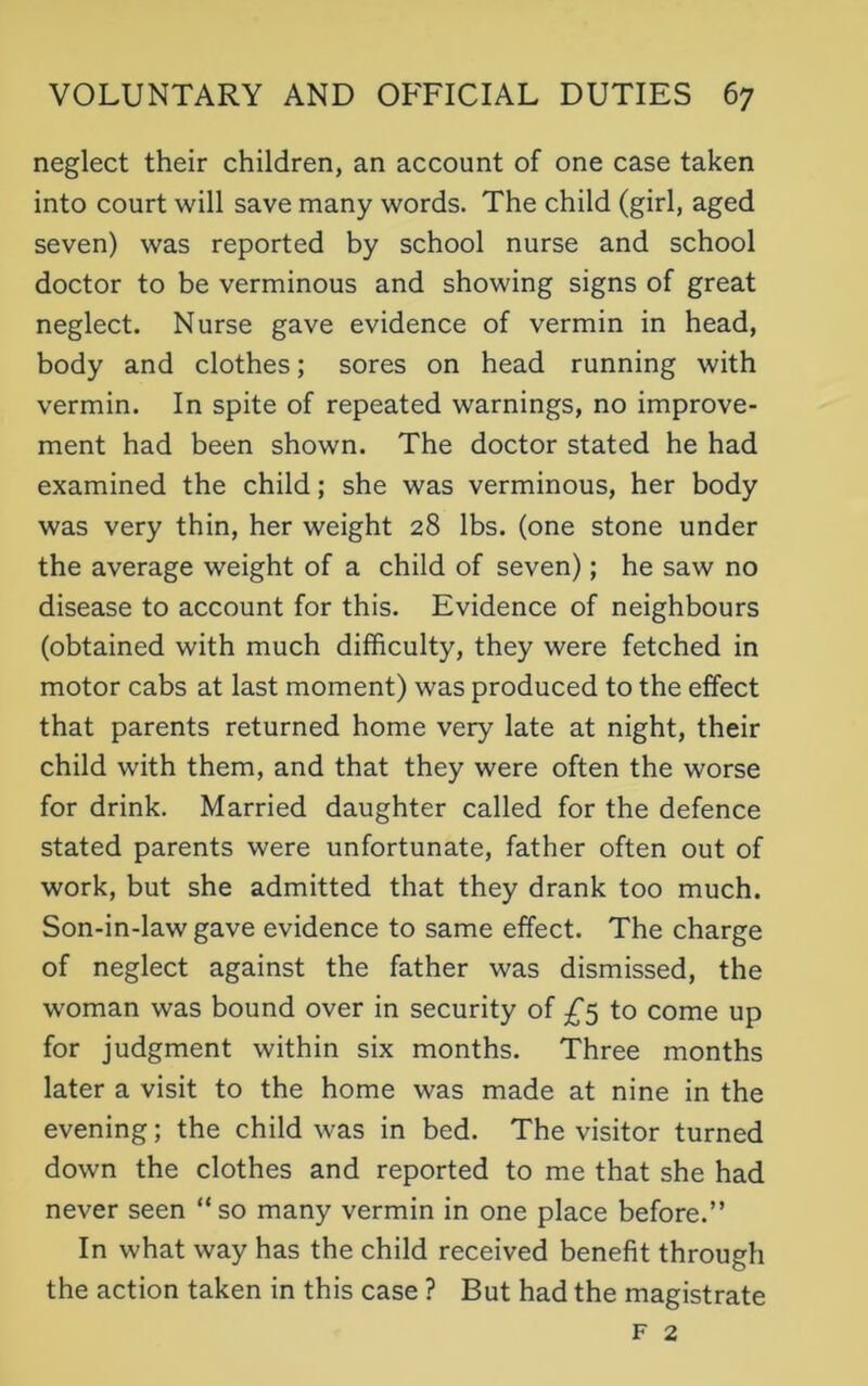 neglect their children, an account of one case taken into court will save many words. The child (girl, aged seven) was reported by school nurse and school doctor to be verminous and showing signs of great neglect. Nurse gave evidence of vermin in head, body and clothes; sores on head running with vermin. In spite of repeated warnings, no improve- ment had been shown. The doctor stated he had examined the child; she was verminous, her body was very thin, her weight 28 lbs. (one stone under the average weight of a child of seven); he saw no disease to account for this. Evidence of neighbours (obtained with much difficulty, they were fetched in motor cabs at last moment) was produced to the effect that parents returned home very late at night, their child with them, and that they were often the worse for drink. Married daughter called for the defence stated parents were unfortunate, father often out of work, but she admitted that they drank too much. Son-in-law gave evidence to same effect. The charge of neglect against the father was dismissed, the woman was bound over in security of £5 to come up for judgment within six months. Three months later a visit to the home was made at nine in the evening; the child was in bed. The visitor turned down the clothes and reported to me that she had never seen “so many vermin in one place before.” In what way has the child received benefit through the action taken in this case ? But had the magistrate f 2