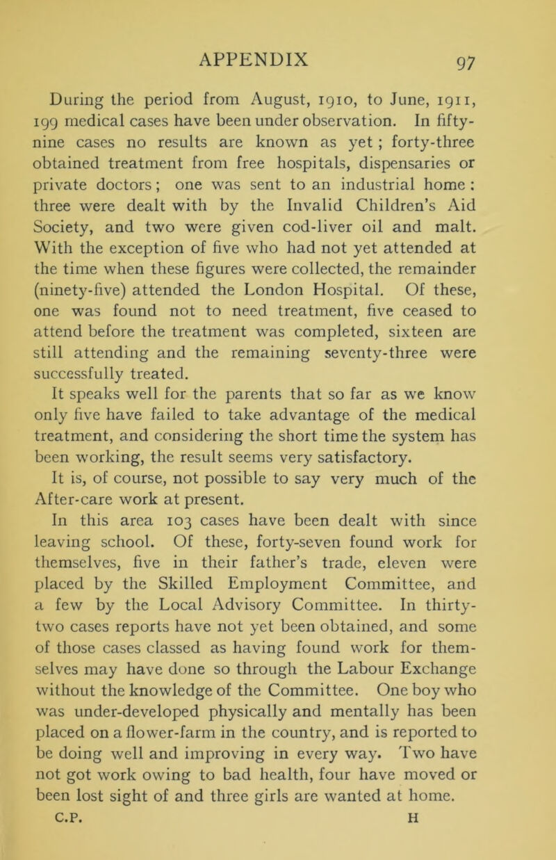 During the period from August, 1910, to June, 1911, 199 medical cases have been under observation. In fifty - nine cases no results are known as yet ; forty-three obtained treatment from free hospitals, dispensaries or private doctors; one was sent to an industrial home : three were dealt with by the Invalid Children’s Aid Society, and two were given cod-liver oil and malt. With the exception of five who had not yet attended at the time when these figures were collected, the remainder (ninety-five) attended the London Hospital. Of these, one was found not to need treatment, five ceased to attend before the treatment was completed, sixteen are still attending and the remaining seventy-three were successfully treated. It speaks well for the parents that so far as we know only five have failed to take advantage of the medical treatment, and considering the short time the system has been working, the result seems very satisfactory. It is, of course, not possible to say very much of the After-care work at present. In this area 103 cases have been dealt with since leaving school. Of these, forty-seven found work for themselves, five in their father’s trade, eleven were placed by the Skilled Employment Committee, and a few by the Local Advisory Committee. In thirty- two cases reports have not yet been obtained, and some of those cases classed as having found work for them- selves may have done so through the Labour Exchange without the knowledge of the Committee. One boy who was under-developed physically and mentally has been placed on a flower-farm in the country, and is reported to be doing well and improving in every way. Two have not got work owing to bad health, four have moved or been lost sight of and three girls are wanted at home. c.p. H