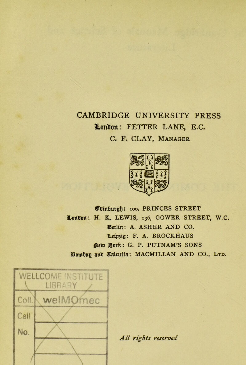 CAMBRIDGE UNIVERSITY PRESS HottHan: FETTER LANE, E.C. C. F. CLAY, Manager (E&mburgtj: 100, PRINCES STREET Hontion: H. K. LEWIS, 136, GOWER STREET, W.C. Berlin: A. ASHER AND CO. ILeipjig: F. A. BROCKHAUS fltfo liorft: G. P. PUTNAM’S SONS Uatnbag anti Calcutta: MACMILLAN AND CO., Ltd. WEILCOWE ^o iiTUTfc 1 V LIBRARY / Coll. welMOmec Call No / X7 / \ 1 \ 1 \ ! All rights reserved