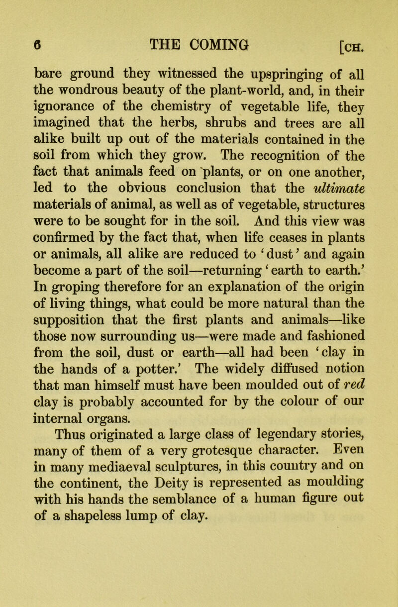 bare ground they witnessed the upspringing of all the wondrous beauty of the plant-world, and, in their ignorance of the chemistry of vegetable life, they imagined that the herbs, shrubs and trees are all alike built up out of the materials contained in the soil from which they grow. The recognition of the fact that animals feed on plants, or on one another, led to the obvious conclusion that the ultimate materials of animal, as well as of vegetable, structures were to be sought for in the soil. And this view was confirmed by the fact that, when life ceases in plants or animals, all alike are reduced to 4 dust * and again become a part of the soil—returning ‘ earth to earth.* In groping therefore for an explanation of the origin of living things, what could be more natural than the supposition that the first plants and animals—like those now surrounding us—were made and fashioned from the soil, dust or earth—all had been ‘clay in the hands of a potter.’ The widely diffused notion that man himself must have been moulded out of red clay is probably accounted for by the colour of our internal organs. Thus originated a large class of legendary stories, many of them of a very grotesque character. Even in many mediaeval sculptures, in this country and on the continent, the Deity is represented as moulding with his hands the semblance of a human figure out of a shapeless lump of clay.