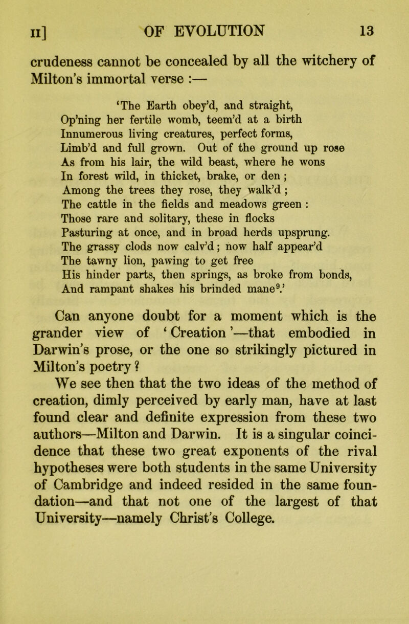 crudeness cannot be concealed by all the witchery of Milton’s immortal verse :— ‘The Earth obey’d, and straight, Op’ning her fertile womb, teem’d at a birth Innumerous living creatures, perfect forms, Limb’d and full grown. Out of the ground up rose As from his lair, the wild beast, where he wons In forest wild, in thicket, brake, or den ; Among the trees they rose, they walk’d; The cattle in the fields and meadows green : Those rare and solitary, these in flocks Pasturing at once, and in broad herds upsprung. The grassy clods now calv’d; now half appear’d The tawny lion, pawing to get free His hinder parts, then springs, as broke from bonds, And rampant shakes his brinded mane9.’ Can anyone doubt for a moment which is the grander view of ‘ Creation ’—that embodied in Darwin’s prose, or the one so strikingly pictured in Milton’s poetry ? We see then that the two ideas of the method of creation, dimly perceived by early man, have at last found clear and definite expression from these two authors—Milton and Darwin. It is a singular coinci- dence that these two great exponents of the rival hypotheses were both students in the same University of Cambridge and indeed resided in the same foun- dation—and that not one of the largest of that University—namely Christ’s College.
