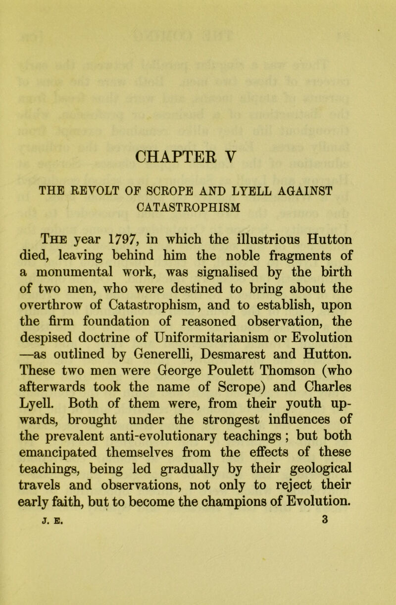 THE REVOLT OF SCROPE AND LYELL AGAINST CATASTROPHISM The year 1797, in which the illustrious Hutton died, leaving behind him the noble fragments of a monumental work, was signalised by the birth of two men, who were destined to bring about the overthrow of Catastrophism, and to establish, upon the firm foundation of reasoned observation, the despised doctrine of Uniformitarianism or Evolution —as outlined by Generelli, Desmarest and Hutton. These two men were George Poulett Thomson (who afterwards took the name of Scrope) and Charles Lyell. Both of them were, from their youth up- wards, brought under the strongest influences of the prevalent anti-evolutionary teachings; but both emancipated themselves from the effects of these teachings, being led gradually by their geological travels and observations, not only to reject their early faith, but to become the champions of Evolution.