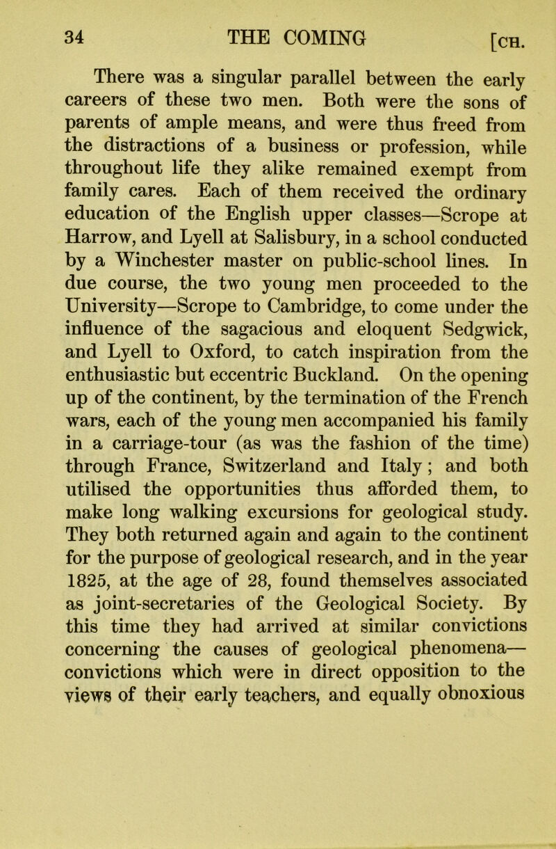 There was a singular parallel between the early careers of these two men. Both were the sons of parents of ample means, and were thus freed from the distractions of a business or profession, while throughout life they alike remained exempt from family cares. Each of them received the ordinary education of the English upper classes—Scrope at Harrow, and Lyell at Salisbury, in a school conducted by a Winchester master on public-school lines. In due course, the two young men proceeded to the University—Scrope to Cambridge, to come under the influence of the sagacious and eloquent Sedgwick, and Lyell to Oxford, to catch inspiration from the enthusiastic but eccentric Buckland. On the opening up of the continent, by the termination of the French wars, each of the young men accompanied his family in a carriage-tour (as was the fashion of the time) through France, Switzerland and Italy; and both utilised the opportunities thus afforded them, to make long walking excursions for geological study. They both returned again and again to the continent for the purpose of geological research, and in the year 1825, at the age of 28, found themselves associated as joint-secretaries of the Geological Society. By this time they had arrived at similar convictions concerning the causes of geological phenomena— convictions which were in direct opposition to the yiews of their early teachers, and equally obnoxious