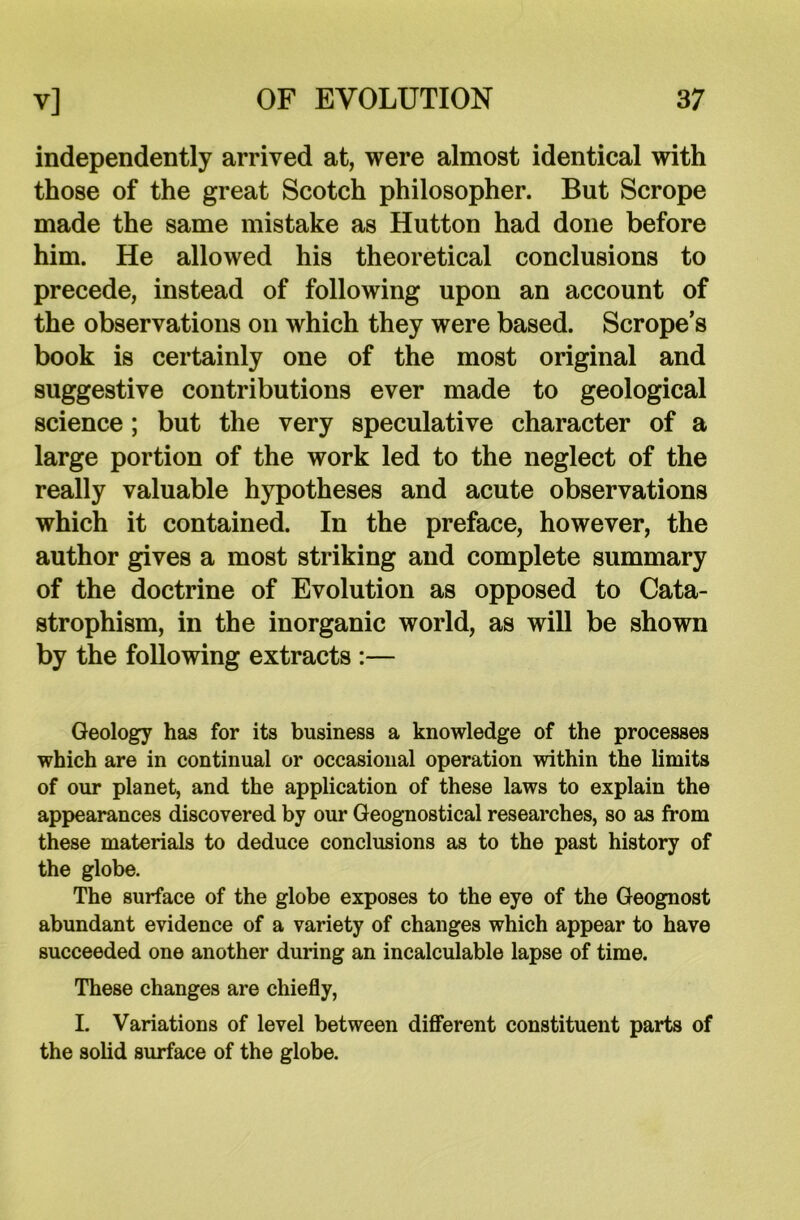 independently arrived at, were almost identical with those of the great Scotch philosopher. But Scrope made the same mistake as Hutton had done before him. He allowed his theoretical conclusions to precede, instead of following upon an account of the observations on which they were based. Scrope’s book is certainly one of the most original and suggestive contributions ever made to geological science; but the very speculative character of a large portion of the work led to the neglect of the really valuable hypotheses and acute observations which it contained. In the preface, however, the author gives a most striking and complete summary of the doctrine of Evolution as opposed to Cata- strophism, in the inorganic world, as will be shown by the following extracts :— Geology has for its business a knowledge of the processes which are in continual or occasional operation within the limits of our planet, and the application of these laws to explain the appearances discovered by our Geognostical researches, so as from these materials to deduce conclusions as to the past history of the globe. The surface of the globe exposes to the eye of the Geognost abundant evidence of a variety of changes which appear to have succeeded one another during an incalculable lapse of time. These changes are chiefly, L Variations of level between different constituent parts of the solid surface of the globe.