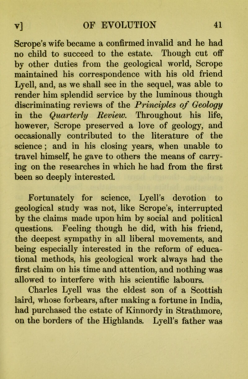 Scrope’s wife became a confirmed invalid and he had no child to succeed to the estate. Though cut off by other duties from the geological world, Scrope maintained his correspondence with his old friend Lyell, and, as we shall see in the sequel, was able to render him splendid service by the luminous though discriminating reviews of the Principles of Geology in the Quarterly Review. Throughout his life, however, Scrope preserved a love of geology, and occasionally contributed to the literature of the science; and in his closing years, when unable to travel himself, he gave to others the means of carry- ing on the researches in which he had from the first been so deeply interested. Fortunately for science, Lyell’s devotion to geological study was not, like Scrope’s, interrupted by the claims made upon him by social and political questions. Feeling though he did, with his friend, the deepest sympathy in all liberal movements, and being especially interested in the reform of educa- tional methods, his geological work always had the first claim on his time and attention, and nothing was allowed to interfere with his scientific labours. Charles Lyell was the eldest son of a Scottish laird, whose forbears, after making a fortune in India, had purchased the estate of Kinnordy in Strathmore, on the borders of the Highlands. Lyell’s father was