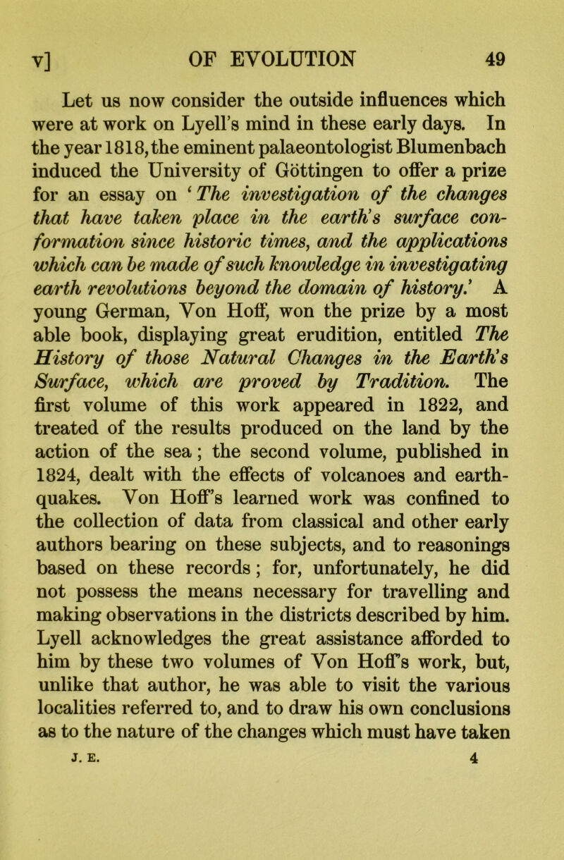 Let us now consider the outside influences which were at work on Lyell’s mind in these early days. In the year 1818, the eminent palaeontologist Blumenbach induced the University of Gottingen to offer a prize for an essay on ‘ The investigation of the changes that have taken place in the earth's surface con- formation since historic times, and the applications which can he made of such knowledge in investigating earth revolutions beyond the domain of history.’ A young German, Von Hoff, won the prize by a most able book, displaying great erudition, entitled The History of those Natural Changes in the Earth's Surface, which are proved by Tradition. The first volume of this work appeared in 1822, and treated of the results produced on the land by the action of the sea; the second volume, published in 1824, dealt with the effects of volcanoes and earth- quakes. Von Hoff’s learned work was confined to the collection of data from classical and other early authors bearing on these subjects, and to reasonings based on these records; for, unfortunately, he did not possess the means necessary for travelling and making observations in the districts described by him. Lyell acknowledges the great assistance afforded to him by these two volumes of Von Hoffs work, but, unlike that author, he was able to visit the various localities referred to, and to draw his own conclusions as to the nature of the changes which must have taken