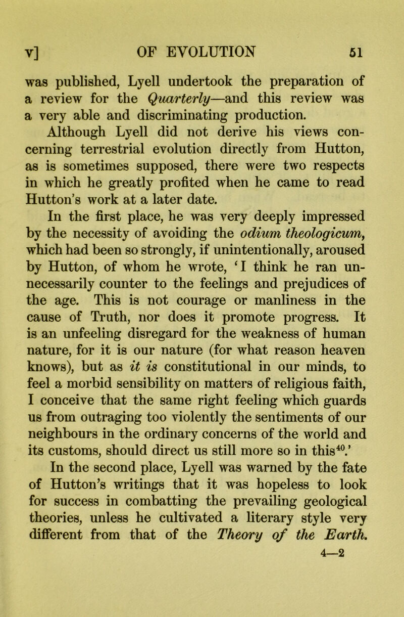 was published, Lyell undertook the preparation of a review for the Quarterly—and this review was a very able and discriminating production. Although Lyell did not derive his views con- cerning terrestrial evolution directly from Hutton, as is sometimes supposed, there were two respects in which he greatly profited when he came to read Hutton’s work at a later date. In the first place, he was very deeply impressed by the necessity of avoiding the odium theologicumy which had been so strongly, if unintentionally, aroused by Hutton, of whom he wrote, ‘I think he ran un- necessarily counter to the feelings and prejudices of the age. This is not courage or manliness in the cause of Truth, nor does it promote progress. It is an unfeeling disregard for the weakness of human nature, for it is our nature (for what reason heaven knows), but as it is constitutional in our minds, to feel a morbid sensibility on matters of religious faith, I conceive that the same right feeling which guards us from outraging too violently the sentiments of our neighbours in the ordinary concerns of the world and its customs, should direct us still more so in this40.’ In the second place, Lyell was warned by the fate of Hutton’s writings that it was hopeless to look for success in combatting the prevailing geological theories, unless he cultivated a literary style very different from that of the Theory of the Earth. 4—2