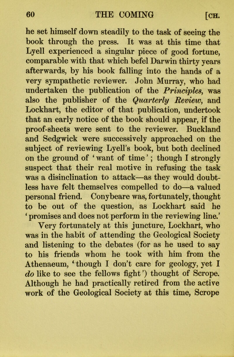 he set himself down steadily to the task of seeing the book through the press. It was at this time that Lyell experienced a singular piece of good fortune, comparable with that which befel Darwin thirty years afterwards, by his book falling into the hands of a very sympathetic reviewer. John Murray, who had undertaken the publication of the Principles, was also the publisher of the Quarterly Review, and Lockhart, the editor of that publication, undertook that an early notice of the book should appear, if the proof-sheets were sent to the reviewer. Buckland and Sedgwick were successively approached on the subject of reviewing Lyell’s book, but both declined on the ground of ‘ want of time *; though I strongly suspect that their real motive in refusing the task was a disinclination to attack—as they would doubt- less have felt themselves compelled to do—a valued personal friend. Conybeare was, fortunately, thought to be out of the question, as Lockhart said he ‘ promises and does not perform in the reviewing line.’ Very fortunately at this juncture, Lockhart, who was in the habit of attending the Geological Society and listening to the debates (for as he used to say to his friends whom he took with him from the Athenaeum, ‘ though I don’t care for geology, yet I do like to see the fellows fight ’) thought of Scrope. Although he had practically retired from the active work of the Geological Society at this time, Scrope