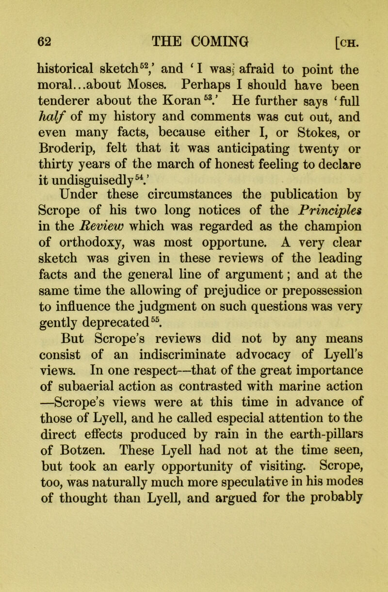 historical sketch62/ and ‘ I was^ afraid to point the moral...about Moses. Perhaps I should have been tenderer about the Koran 53.’ He further says ‘ full half of my history and comments was cut out, and even many facts, because either I, or Stokes, or Broderip, felt that it was anticipating twenty or thirty years of the march of honest feeling to declare it undisguisedly54.’ Under these circumstances the publication by Scrope of his two long notices of the Principles in the Review which was regarded as the champion of orthodoxy, was most opportune. A very clear sketch was given in these reviews of the leading facts and the general line of argument; and at the same time the allowing of prejudice or prepossession to influence the judgment on such questions was very gently deprecated55. But Scrope’s reviews did not by any means consist of an indiscriminate advocacy of Lyell’s views. In one respect—that of the great importance of subaerial action as contrasted with marine action —Scrope’s views were at this time in advance of those of Lyell, and he called especial attention to the direct effects produced by rain in the earth-pillars of Botzen. These Lyell had not at the time seen, but took an early opportunity of visiting. Scrope, too, was naturally much more speculative in his modes of thought than Lyell, and argued for the probably