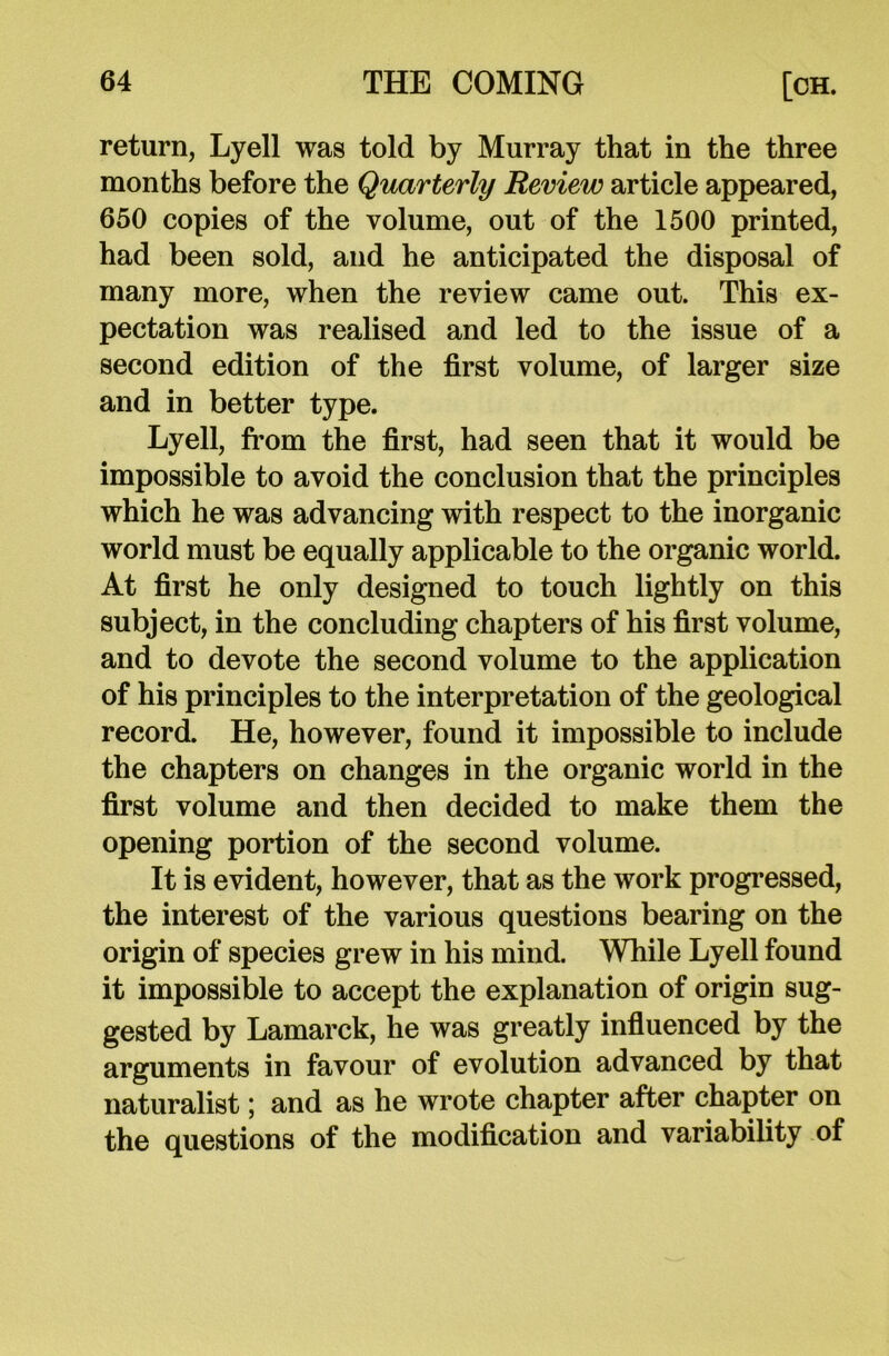 return, Lyell was told by Murray that in the three months before the Quarterly Review article appeared, 650 copies of the volume, out of the 1500 printed, had been sold, and he anticipated the disposal of many more, when the review came out. This ex- pectation was realised and led to the issue of a second edition of the first volume, of larger size and in better type. Lyell, from the first, had seen that it would be impossible to avoid the conclusion that the principles which he was advancing with respect to the inorganic world must be equally applicable to the organic world. At first he only designed to touch lightly on this subject, in the concluding chapters of his first volume, and to devote the second volume to the application of his principles to the interpretation of the geological record. He, however, found it impossible to include the chapters on changes in the organic world in the first volume and then decided to make them the opening portion of the second volume. It is evident, however, that as the work progressed, the interest of the various questions bearing on the origin of species grew in his mind. While Lyell found it impossible to accept the explanation of origin sug- gested by Lamarck, he was greatly influenced by the arguments in favour of evolution advanced by that naturalist; and as he wrote chapter after chapter on the questions of the modification and variability of