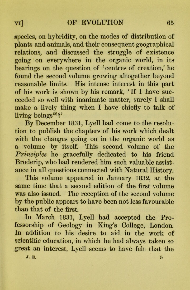 species, on hybridity, on the modes of distribution of plants and animals, and their consequent geographical relations, and discussed the struggle of existence going on everywhere in the organic world, in its bearings on the question of ‘ centres of creation/ he found the second volume growing altogether beyond reasonable limits. His intense interest in this part of his work is shown by his remark, ‘ If I have suc- ceeded so well with inanimate matter, surely I shall make a lively thing when I have chiefly to talk of living beings68?’ By December 1831, Lyell had come to the resolu- tion to publish the chapters of his work which dealt with the changes going on in the organic world as a volume by itself. This second volume of the Principles he gracefully dedicated to his friend Broderip, who had rendered him such valuable assist- ance in all questions connected with Natural History. This volume appeared in January 1832, at the same time that a second edition of the first volume was also issued. The reception of the second volume by the public appears to have been not less favourable than that of the first. In March 1831, Lyell had accepted the Pro- fessorship of Geology in King’s College, London. In addition to his desire to aid in the work of scientific education, in which he had always taken so great an interest, Lyell seems to have felt that the j. e. 5
