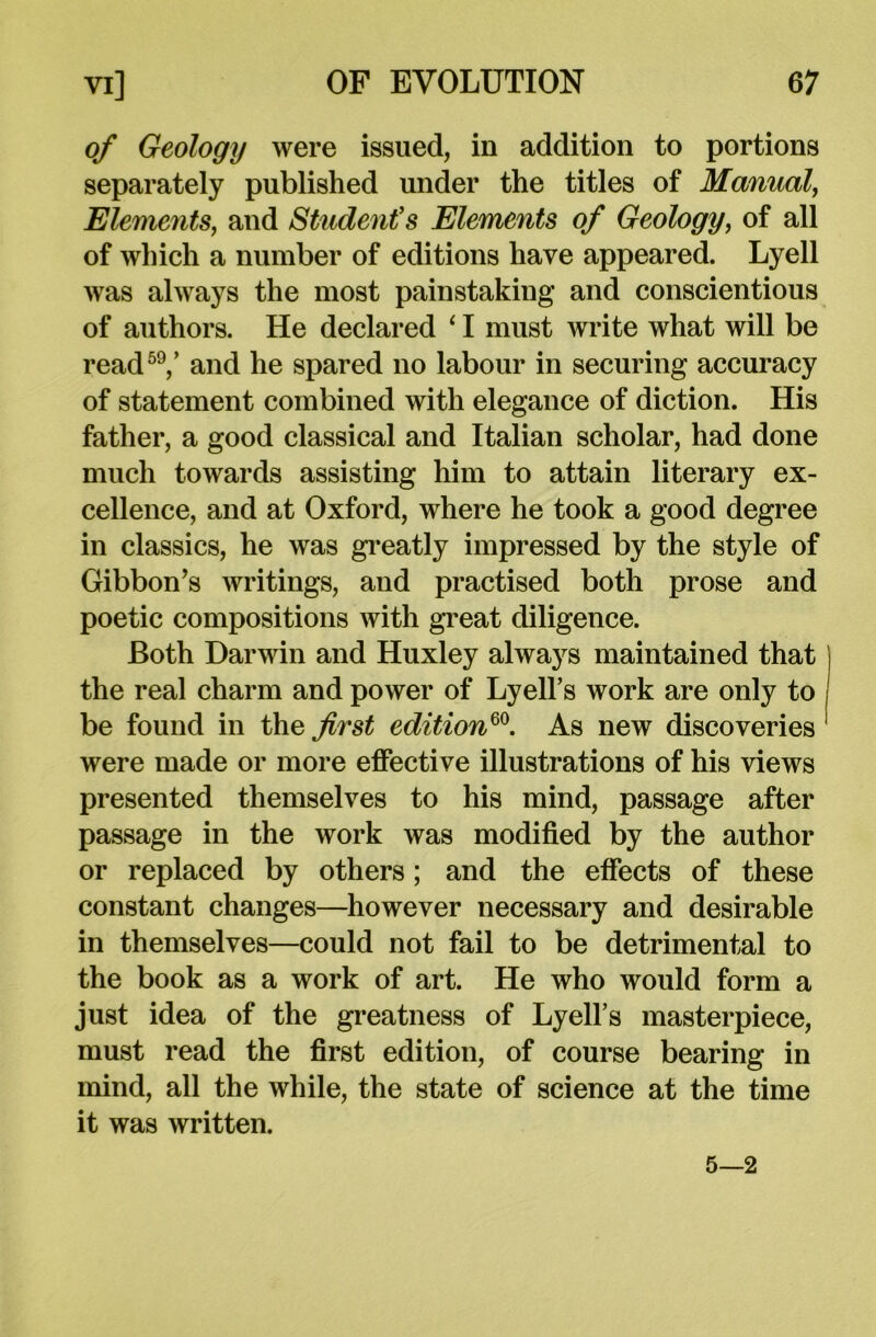 of Geology were issued, in addition to portions separately published under the titles of Manual, Elements, and Student’s Elements of Geology, of all of which a number of editions have appeared. Lyell was always the most painstaking and conscientious of authors. He declared ‘ I must write what will be read59/ and he spared no labour in securing accuracy of statement combined with elegance of diction. His father, a good classical and Italian scholar, had done much towards assisting him to attain literary ex- cellence, and at Oxford, where he took a good degree in classics, he was greatly impressed by the style of Gibbon’s writings, and practised both prose and poetic compositions with great diligence. Both Darwin and Huxley always maintained that | the real charm and power of Lyell’s work are only to be found in the first edition60. As new discoveries 1 were made or more effective illustrations of his views presented themselves to his mind, passage after passage in the work was modified by the author or replaced by others; and the effects of these constant changes—however necessary and desirable in themselves—could not fail to be detrimental to the book as a work of art. He who would form a just idea of the greatness of Lyell’s masterpiece, must read the first edition, of course bearing in mind, all the while, the state of science at the time it was written. 5—2