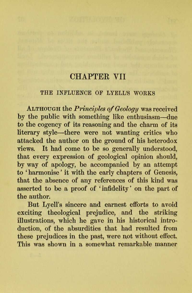 CHAPTER VII THE INFLUENCE OF LYELL’S WORKS Although the Principles of Geology was received by the public with something like enthusiasm—due to the cogency of its reasoning and the charm of its literary style—there were not wanting critics who attacked the author on the ground of his heterodox views. It had come to be so generally understood, that every expression of geological opinion should, by way of apology, be accompanied by an attempt to 1 harmonise ’ it with the early chapters of Genesis, that the absence of any references of this kind was asserted to be a proof of ‘ infidelity ’ on the part of the author. But Lyell’s sincere and earnest efforts to avoid exciting theological prejudice, and the striking illustrations, which he gave in his historical intro- duction, of the absurdities that had resulted from these prejudices in the past, were not without effect. This was shown in a somewhat remarkable manner