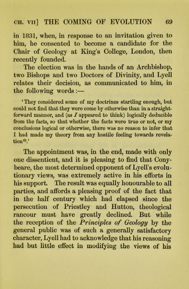 in 1831, when, in response to an invitation given to him, he consented to become a candidate for the Chair of Geology at King’s College, London, then recently founded. The election was in the hands of an Archbishop, two Bishops and two Doctors of Divinity, and Lyell relates their decision, as communicated to him, in the following words :— ‘ They considered some of my doctrines startling enough, but could not find that they were come by otherwise than in a straight- forward manner, and (as I appeared to think) logically deducible from the facts, so that whether the facts were true or not, or my conclusions logical or otherwise, there was no reason to infer that I had made my theory from any hostile feeling towards revela- tion 6V The appointment was, in the end, made with only one dissentient, and it is pleasing to find that Cony- beare, the most determined opponent of Lyell’s evolu- tionary views, was extremely active in his efforts in his support. The result was equally honourable to all parties, and affords a pleasing proof of the fact that in the half century which had elapsed since the persecution of Priestley and Hutton, theological rancour must have greatly declined. But while the reception of the Principles of Geology by the general public was of such a generally satisfactory character, Lyell had to acknowledge that his reasoning had but little effect in modifying the views of his