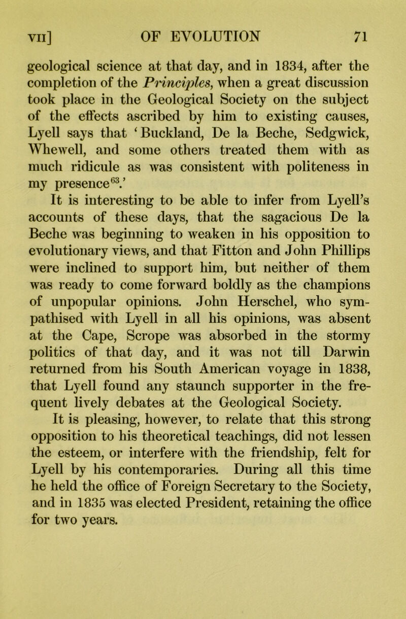 geological science at that day, and in 1834, after the completion of the Princijiles, when a great discussion took place in the Geological Society on the subject of the effects ascribed by him to existing causes, Lyell says that ‘Buckland, De la Beche, Sedgwick, Whewell, and some others treated them with as much ridicule as was consistent with politeness in my presence63.’ It is interesting to be able to infer from Lyell’s accounts of these days, that the sagacious De la Beche was beginning to weaken in his opposition to evolutionary views, and that Fitton and John Phillips were inclined to support him, but neither of them was ready to come forward boldly as the champions of unpopular opinions. John Herschel, who sym- pathised with Lyell in all his opinions, was absent at the Cape, Scrope was absorbed in the stormy politics of that day, and it was not till Darwin returned from his South American voyage in 1838, that Lyell found any staunch supporter in the fre- quent lively debates at the Geological Society. It is pleasing, however, to relate that this strong opposition to his theoretical teachings, did not lessen the esteem, or interfere with the friendship, felt for Lyell by his contemporaries. During all this time he held the office of Foreign Secretary to the Society, and in 1835 was elected President, retaining the office for two years.