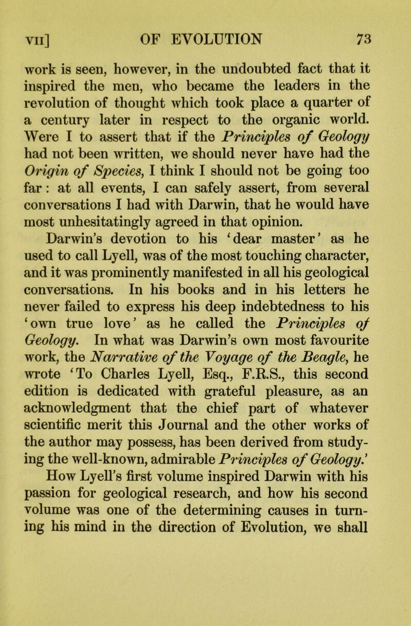 work is seen, however, in the undoubted fact that it inspired the men, who became the leaders in the revolution of thought which took place a quarter of a century later in respect to the organic world. Were I to assert that if the Principles of Geology had not been written, we should never have had the Origin of Species, I think I should not be going too far: at all events, I can safely assert, from several conversations I had with Darwin, that he would have most unhesitatingly agreed in that opinion. Darwin’s devotion to his ‘dear master’ as he used to call Lyell, was of the most touching character, and it was prominently manifested in all his geological conversations. In his books and in his letters he never failed to express his deep indebtedness to his ‘own true love’ as he called the Principles of Geology. In what was Darwin’s own most favourite work, the Narrative of the Voyage of the Beagle, he wrote ‘To Charles Lyell, Esq., F.R.S., this second edition is dedicated with grateful pleasure, as an acknowledgment that the chief part of whatever scientific merit this Journal and the other works of the author may possess, has been derived from study- ing the well-known, admirable Principles of Geology.’ How Lyell’s first volume inspired Darwin with his passion for geological research, and how his second volume was one of the determining causes in turn- ing his mind in the direction of Evolution, we shall