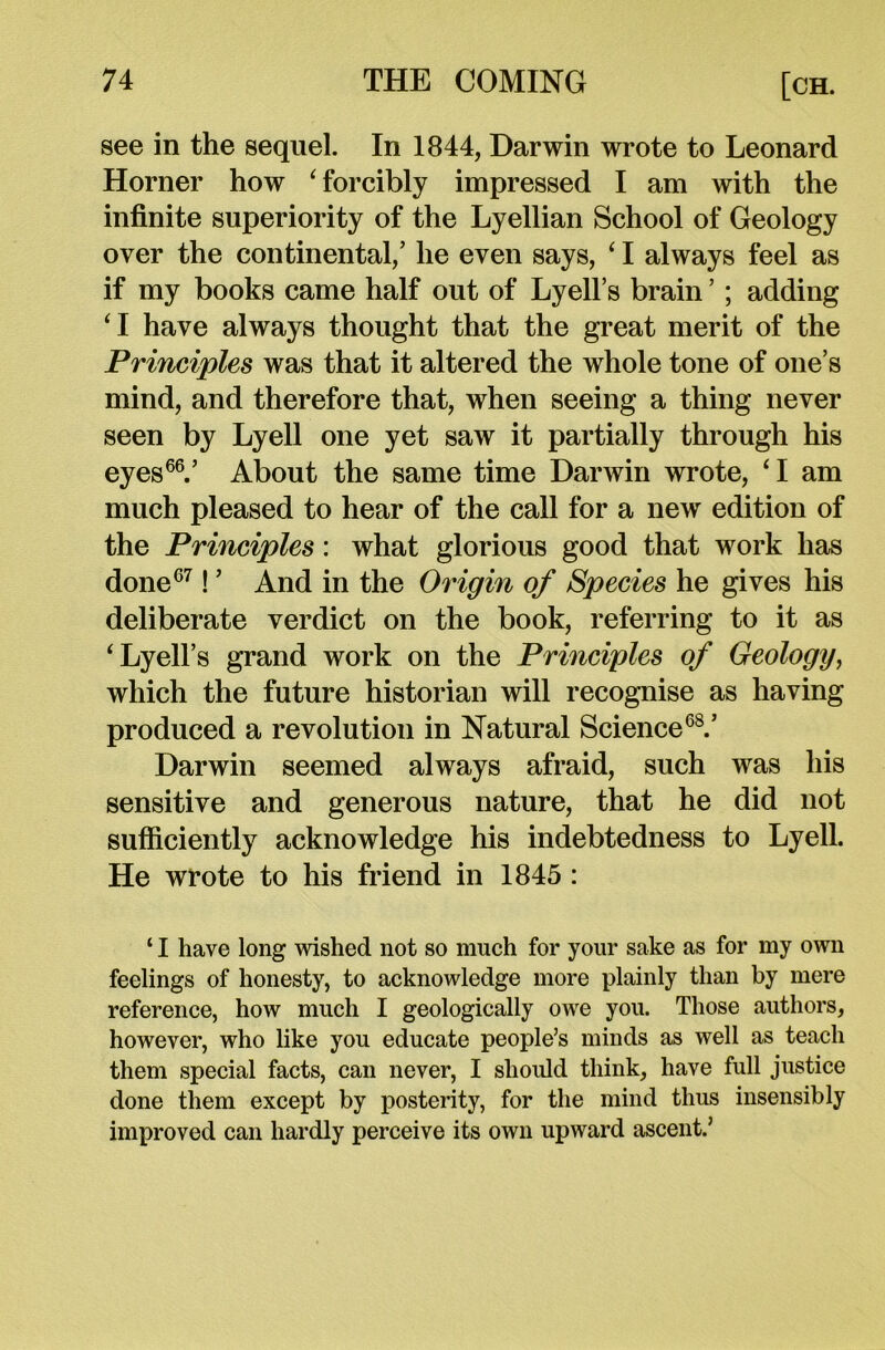 see in the sequel. In 1844, Darwin wrote to Leonard Horner how ‘forcibly impressed I am with the infinite superiority of the Lyellian School of Geology over the continental,’ he even says, ‘ I always feel as if my books came half out of Lyell’s brain ’ ; adding ‘I have always thought that the great merit of the Principles was that it altered the whole tone of one’s mind, and therefore that, when seeing a thing never seen by Lyell one yet saw it partially through his eyes66.’ About the same time Darwin wrote, ‘I am much pleased to hear of the call for a new edition of the Principles: what glorious good that work has done67! ’ And in the Origin of Species he gives his deliberate verdict on the book, referring to it as ‘Lyell’s grand work on the Principles of Geology, which the future historian will recognise as having produced a revolution in Natural Science68.’ Darwin seemed always afraid, such was his sensitive and generous nature, that he did not sufficiently acknowledge his indebtedness to Lyell. He wrote to his friend in 1845 : ‘ I have long wished not so much for your sake as for my own feelings of honesty, to acknowledge more plainly than by mere reference, how much I geologically owe you. Those authors, however, who like you educate people’s minds as well as teach them special facts, can never, I should think, have full justice done them except by posterity, for the mind thus insensibly improved can hardly perceive its own upward ascent.’