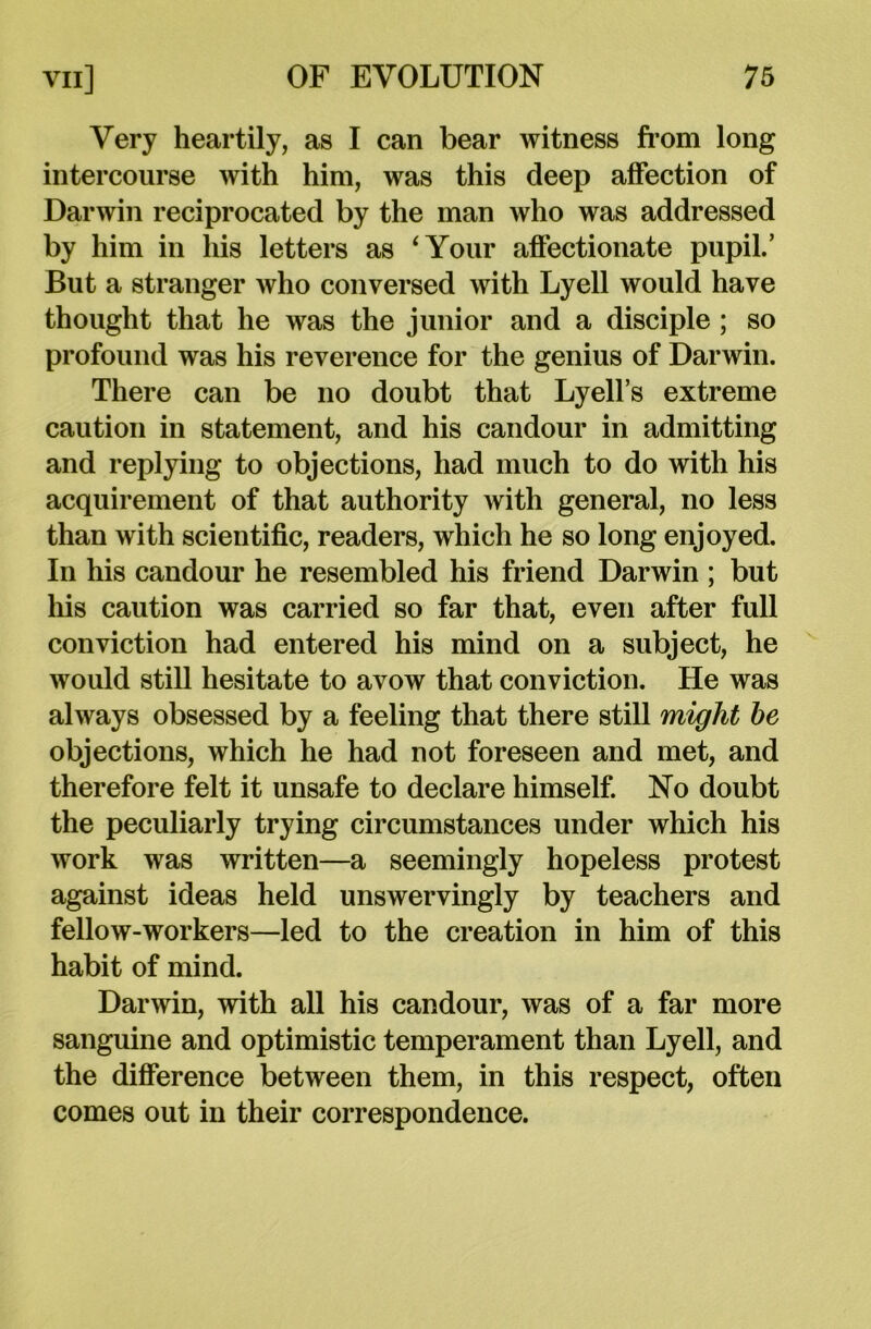 Very heartily, as I can bear witness from long intercourse with him, was this deep affection of Darwin reciprocated by the man who was addressed by him in his letters as ‘Your affectionate pupil.’ But a stranger who conversed with Lyell would have thought that he was the junior and a disciple ; so profound was his reverence for the genius of Darwin. There can be no doubt that Lyell’s extreme caution in statement, and his candour in admitting and replying to objections, had much to do with his acquirement of that authority with general, no less than with scientific, readers, which he so long enjoyed. In his candour he resembled his friend Darwin ; but his caution was carried so far that, even after full conviction had entered his mind on a subject, he would still hesitate to avow that conviction. He was always obsessed by a feeling that there still might be objections, which he had not foreseen and met, and therefore felt it unsafe to declare himself. No doubt the peculiarly trying circumstances under which his work was written—a seemingly hopeless protest against ideas held unswervingly by teachers and fellow-workers—led to the creation in him of this habit of mind. Darwin, with all his candour, was of a far more sanguine and optimistic temperament than Lyell, and the difference between them, in this respect, often comes out in their correspondence.