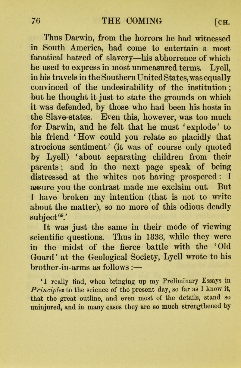 Thus Darwin, from the horrors he had witnessed in South America, had come to entertain a most fanatical hatred of slavery—his abhorrence of which he used to express in most unmeasured terms. Lyell, in his travels in the Southern United States, was equally convinced of the undesirability of the institution; but he thought it just to state the grounds on which it was defended, by those who had been his hosts in the Slave-states. Even this, however, was too much for Darwin, and he felt that he must ‘explode’ to his friend ‘How could you relate so placidly that atrocious sentiment’ (it was of course only quoted by Lyell) ‘ about separating children from their parents; and in the next page speak of being distressed at the whites not having prospered: I assure you the contrast made me exclaim out. But I have broken my intention (that is not to write about the matter), so no more of this odious deadly subject69.’ It was just the same in their mode of viewing scientific questions. Thus in 1838, while they were in the midst of the fierce battle with the ‘Old Guard ’ at the Geological Society, Lyell wrote to his brother-in-arms as follows :— ‘I really find, when bringing up my Preliminary Essays in Principles to the science of the present day, so far as I know it, that the great outline, and even most of the details, stand so uninjured, and in many cases they are so much strengthened by