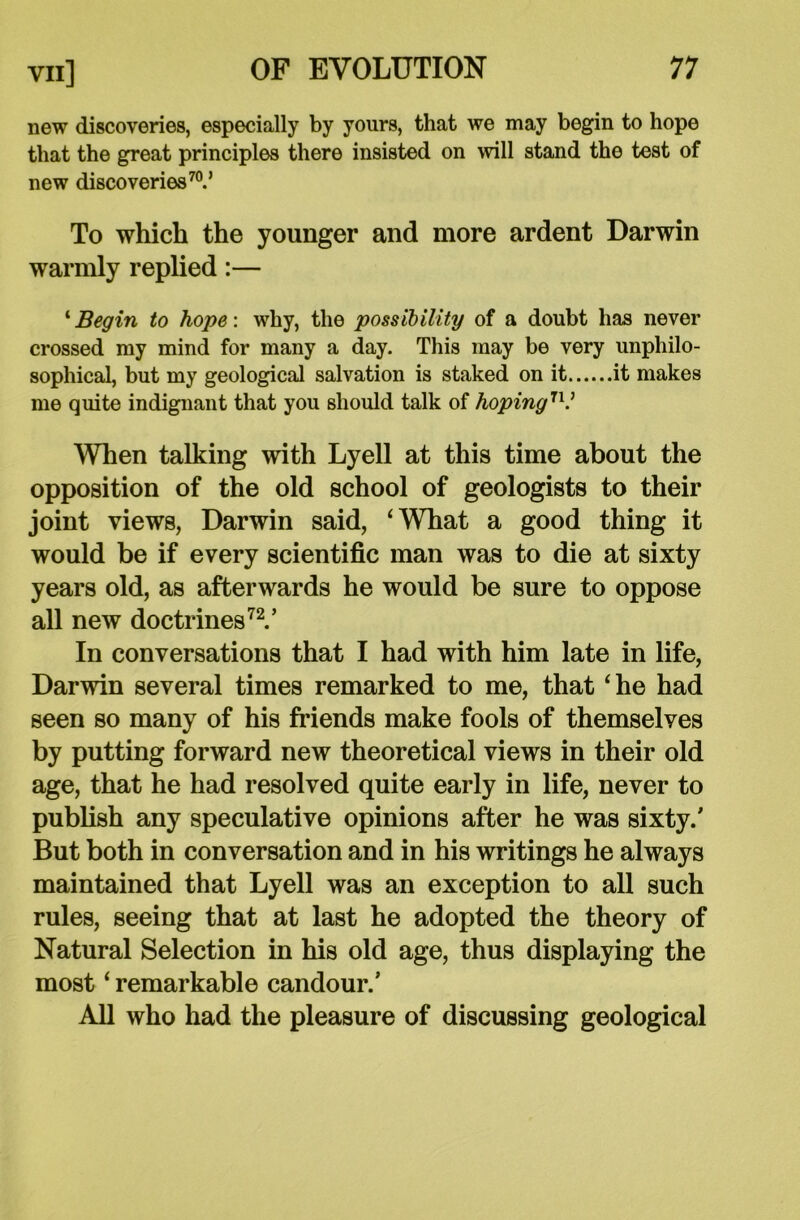 new discoveries, especially by yours, that we may begin to hope that the great principles there insisted on will stand the test of new discoveries70.’ To which the younger and more ardent Darwin warmly replied:— ‘ Begin to hope: why, the possibility of a doubt has never crossed my mind for many a day. This may be very unphilo- sophical, but my geological salvation is staked on it it makes me quite indignant that you should talk of hoping7V When talking with Lyell at this time about the opposition of the old school of geologists to their joint views, Darwin said, ‘What a good thing it would be if every scientific man was to die at sixty years old, as afterwards he would be sure to oppose all new doctrines72.’ In conversations that I had with him late in life, Darwin several times remarked to me, that ‘he had seen so many of his friends make fools of themselves by putting forward new theoretical views in their old age, that he had resolved quite early in life, never to publish any speculative opinions after he was sixty.' But both in conversation and in his writings he always maintained that Lyell was an exception to all such rules, seeing that at last he adopted the theory of Natural Selection in his old age, thus displaying the most ‘ remarkable candour.’ All who had the pleasure of discussing geological