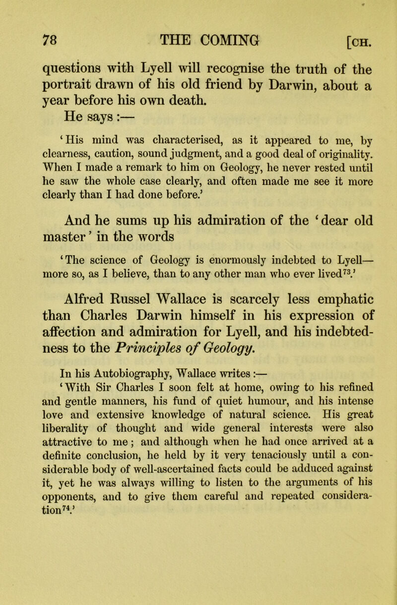 questions with Lyell will recognise the truth of the portrait drawn of his old friend by Darwin, about a year before his own death. He says:— ‘ His mind was characterised, as it appeared to me, by clearness, caution, sound judgment, and a good deal of originality. When I made a remark to him on Geology, he never rested until he saw the whole case clearly, and often made me see it more clearly than I had done before.’ And he sums up his admiration of the ‘ dear old master ’ in the words ‘The science of Geology is enormously indebted to Lyell— more so, as I believe, than to any other man who ever lived73.’ Alfred Russel Wallace is scarcely less emphatic than Charles Darwin himself in his expression of affection and admiration for Lyell, and his indebted- ness to the Principles of Geology. In his Autobiography, Wallace writes :— ‘With Sir Charles I soon felt at home, owing to his refined and gentle manners, his fund of quiet humour, and his intense love and extensive knowledge of natural science. His great liberality of thought and wide general interests were also attractive to me; and although when he had once arrived at a definite conclusion, he held by it very tenaciously until a con- siderable body of well-ascertained facts could be adduced against it, yet he was always willing to listen to the arguments of his opponents, and to give them careful and repeated considera- tion74.’