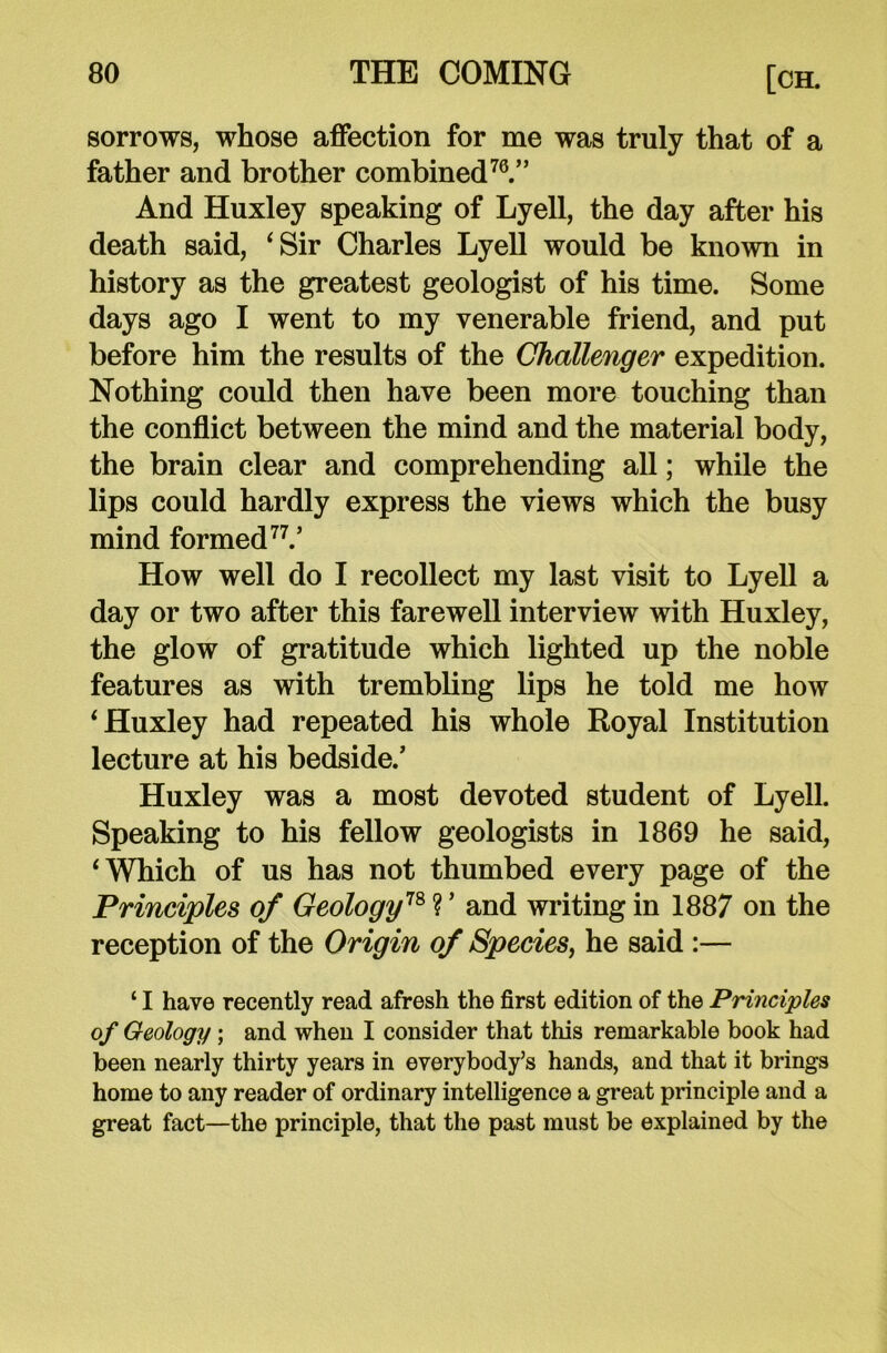 sorrows, whose affection for me was truly that of a father and brother combined70.” And Huxley speaking of Lyell, the day after his death said, ‘Sir Charles Lyell would be known in history as the greatest geologist of his time. Some days ago I went to my venerable friend, and put before him the results of the Challenger expedition. Nothing could then have been more touching than the conflict between the mind and the material body, the brain clear and comprehending all; while the lips could hardly express the views which the busy mind formed77.’ How well do I recollect my last visit to Lyell a day or two after this farewell interview with Huxley, the glow of gratitude which lighted up the noble features as with trembling lips he told me how ‘Huxley had repeated his whole Royal Institution lecture at his bedside.’ Huxley was a most devoted student of Lyell. Speaking to his fellow geologists in 1869 he said, ‘Which of us has not thumbed every page of the Principles of Geology78 ? ’ and writing in 1887 on the reception of the Origin of Species, he said :— ‘ I have recently read afresh the first edition of the Principles of Geology; and when I consider that this remarkable book had been nearly thirty years in everybody’s hands, and that it brings home to any reader of ordinary intelligence a great principle and a great fact—the principle, that the past must be explained by the