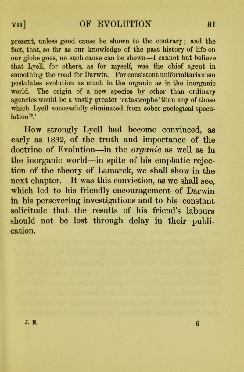present, unless good cause be shown to the contrary; and the fact, that, so far as our knowledge of the past history of life on our globe goes, no such cause can be shown—I cannot but believe that Lyell, for others, as for myself, was the chief agent in smoothing the road for Darwin. For consistent uniformitarianism postulates evolution as much in the organic as in the inorganic world. The origin of a new species by other than ordinary agencies would be a vastly greater ‘catastrophe’than any of thoso which Lyell successfully eliminated from sober geological specu- lation79.’ How strongly Lyell had become convinced, as early as 1832, of the truth and importance of the doctrine of Evolution—in the organic as well as in the inorganic world—in spite of his emphatic rejec- tion of the theory of Lamarck, we shall show in the next chapter. It was this conviction, as we shall see, which led to his friendly encouragement of Darwin in his persevering investigations and to his constant solicitude that the results of his friend’s labours should not be lost through delay in their publi- cation. J. E. 6