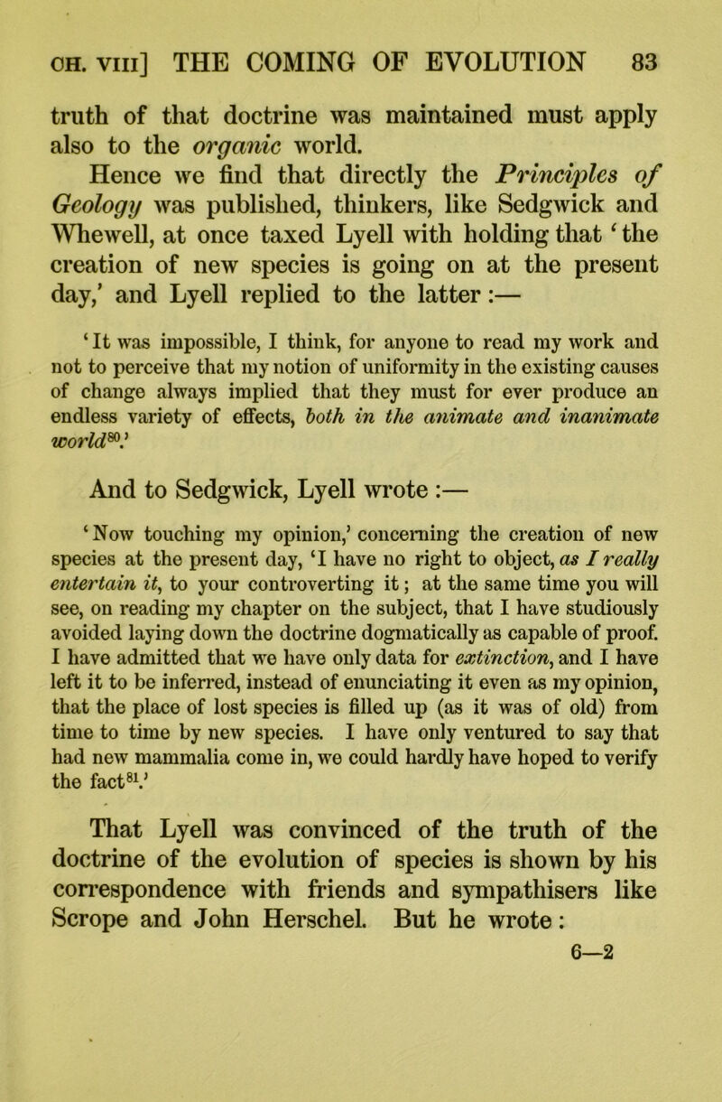 truth of that doctrine was maintained must apply also to the organic world. Hence we find that directly the Principles of Geology was published, thinkers, like Sedgwick and Whewell, at once taxed Lyell with holding that ‘ the creation of new species is going on at the present day,’ and Lyell replied to the latter:— ‘ It was impossible, I think, for anyone to read my work and not to perceive that my notion of uniformity in the existing causes of change always implied that they must for ever produce an endless variety of effects, both in the animate and inanimate world80.’ And to Sedgwick, Lyell wrote :— ‘Now touching my opinion,’ concerning the creation of new species at the present day, ‘I have no right to object, as I really entertain it, to your controverting it; at the same time you will see, on reading my chapter on the subject, that I have studiously avoided laying down the doctrine dogmatically as capable of proof. I have admitted that we have only data for extinction, and I have left it to be inferred, instead of enunciating it even as my opinion, that the place of lost species is filled up (as it was of old) from time to time by new species. I have only ventured to say that had new mammalia come in, we could hardly have hoped to verify the fact81.’ That Lyell was convinced of the truth of the doctrine of the evolution of species is shown by his correspondence with friends and sympathisers like Scrope and John Herschel. But he wrote: 6—2