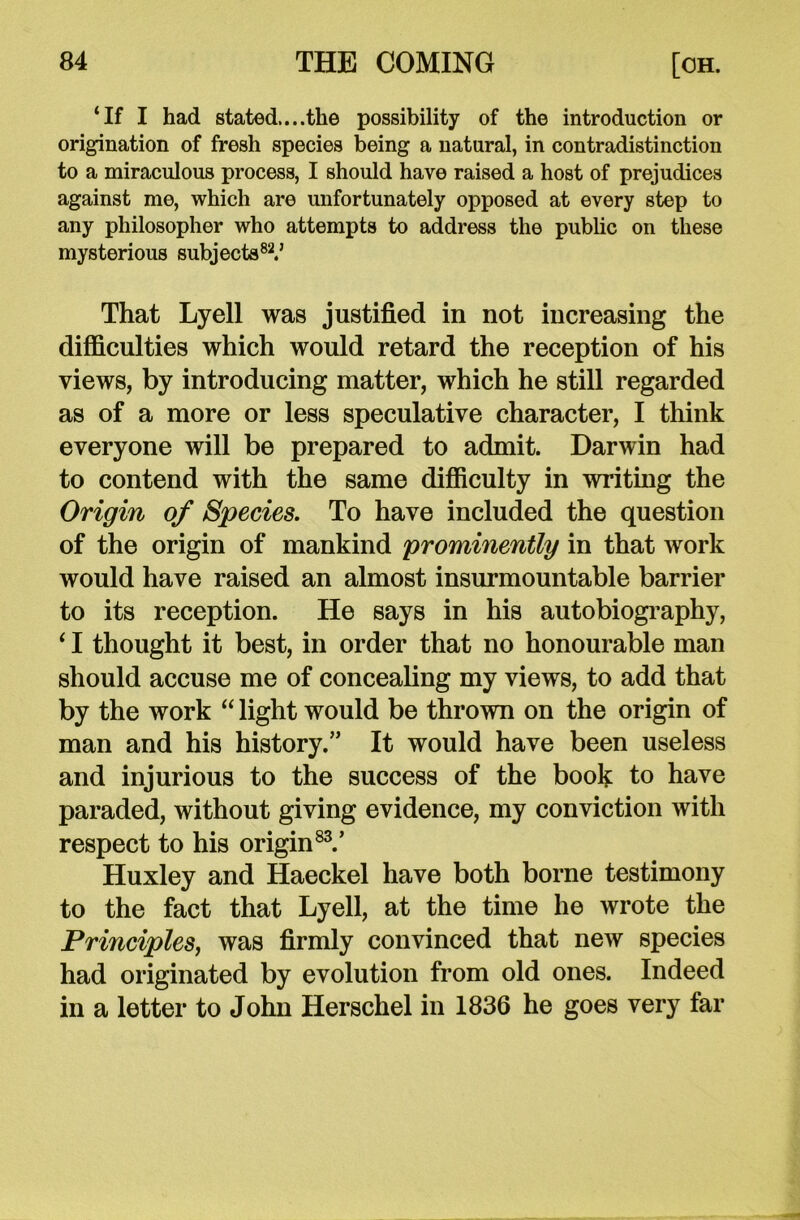 ‘If I had stated....the possibility of the introduction or origination of fresh species being a natural, in contradistinction to a miraculous process, I should have raised a host of prejudices against me, which are unfortunately opposed at every step to any philosopher who attempts to address the public on these mysterious subjects82.’ That Lyell was justified in not increasing the difficulties which would retard the reception of his views, by introducing matter, which he still regarded as of a more or less speculative character, I think everyone will be prepared to admit. Darwin had to contend with the same difficulty in writing the Origin of Species. To have included the question of the origin of mankind prominently in that work would have raised an almost insurmountable barrier to its reception. He says in his autobiography, ‘ I thought it best, in order that no honourable man should accuse me of concealing my views, to add that by the work “ light would be thrown on the origin of man and his history.” It would have been useless and injurious to the success of the book to have paraded, without giving evidence, my conviction with respect to his origin83.’ Huxley and Haeckel have both borne testimony to the fact that Lyell, at the time he wrote the Principles, was firmly convinced that new species had originated by evolution from old ones. Indeed in a letter to John Herschel in 1836 he goes very far