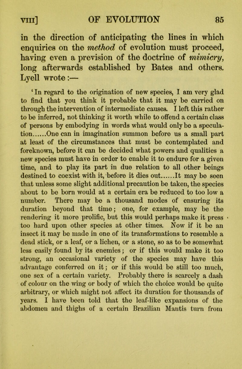in the direction of anticipating the lines in which enquiries on the method of evolution must proceed, having even a prevision of the doctrine of mimicry, long afterwards established by Bates and others. Lyell wrote:— ‘ In regard to the origination of new species, I am very glad to find that you think it probable that it may be carried on through the intervention of intermediate causes. I left this rather to be inferred, not thinking it worth while to offend a certain class of persons by embodying in words what would only be a specula- tion One can in imagination summon before us a small part at least of the circumstances that must be contemplated and foreknown, before it can be decided what powers and qualities a new species must have in order to enable it to endure for a given time, and to play its part in due relation to all other beings destined to coexist with it, before it dies out It may be seen that unless some slight additional precaution be taken, the species about to be born would at a certain era be reduced to too low a number. There may be a thousand modes of ensuring its duration beyond that time; one, for example, may be the rendering it more prolific, but this would perhaps make it press • too hard upon other species at other times. Now if it be an insect it may be made in one of its transformations to resemble a dead stick, or a leaf, or a lichen, or a stone, so as to be somewhat less easily found by its enemies; or if this would make it too strong, an occasional variety of the species may have this advantage conferred on it; or if this would be still too much, one sex of a certain variety. Probably there is scarcely a dash of colour on the wing or body of which the choice would bo quite arbitrary, or which might not affect its duration for thousands of years. I have been told that the leaf-like expansions of the abdomen and thighs of a certain Brazilian Mantis turn from