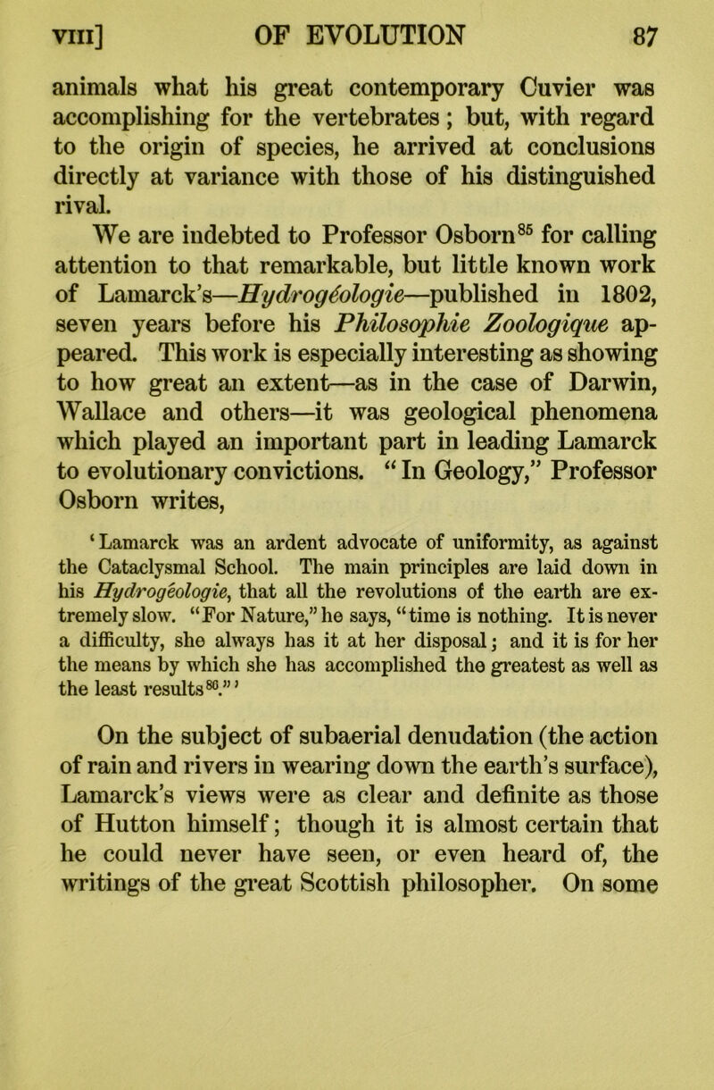 animals what his great contemporary Cuvier was accomplishing for the vertebrates; but, with regard to the origin of species, he arrived at conclusions directly at variance with those of his distinguished rival. We are indebted to Professor Osborn86 for calling attention to that remarkable, but little known work of Lamarck’s—Hydrog6ologie—published in 1802, seven years before his Philosophic Zoologique ap- peared. This work is especially interesting as showing to how great an extent—as in the case of Darwin, Wallace and others—it was geological phenomena which played an important part in leading Lamarck to evolutionary convictions. “ In Geology,” Professor Osborn writes, ‘Lamarck was an ardent advocate of uniformity, as against the Cataclysmal School. The main principles are laid down in his Hydrogeologie, that all the revolutions of the earth are ex- tremely slow. “For Nature,” he says, “time is nothing. It is never a difficulty, she always has it at her disposal; and it is for her the means by which she has accomplished the greatest as well as the least results80.”’ On the subject of subaerial denudation (the action of rain and rivers in wearing down the earth’s surface), Lamarck’s views were as clear and definite as those of Hutton himself; though it is almost certain that he could never have seen, or even heard of, the writings of the great Scottish philosopher. On some